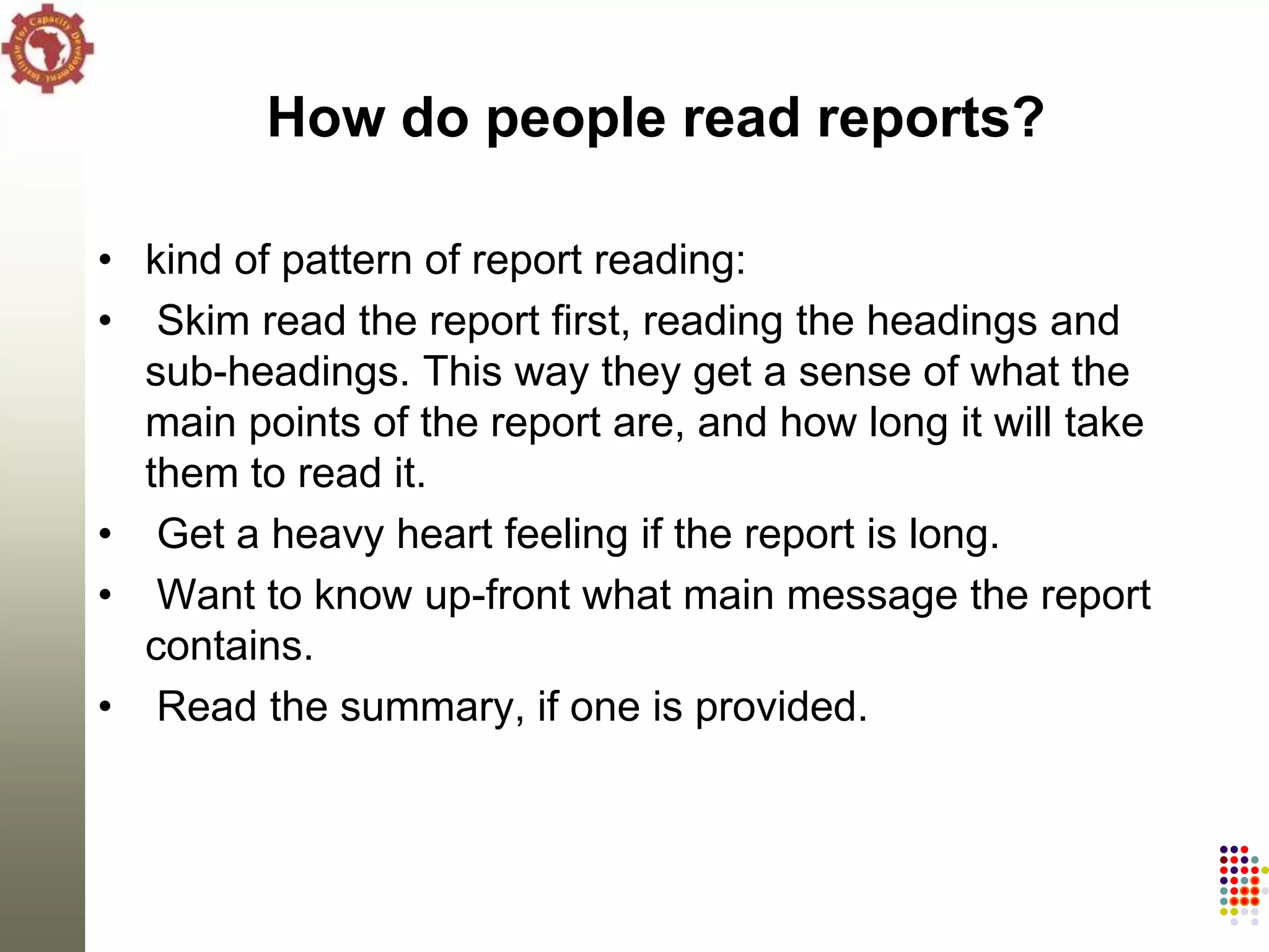 How do people read reports?

• kind of pattern of report reading:
• Skim read the report first, reading the headings and
  sub-headings. This way they get a sense of what the
  main points of the report are, and how long it will take
  them to read it.
• Get a heavy heart feeling if the report is long.
• Want to know up-front what main message the report
  contains.
• Read the summary, if one is provided.
 