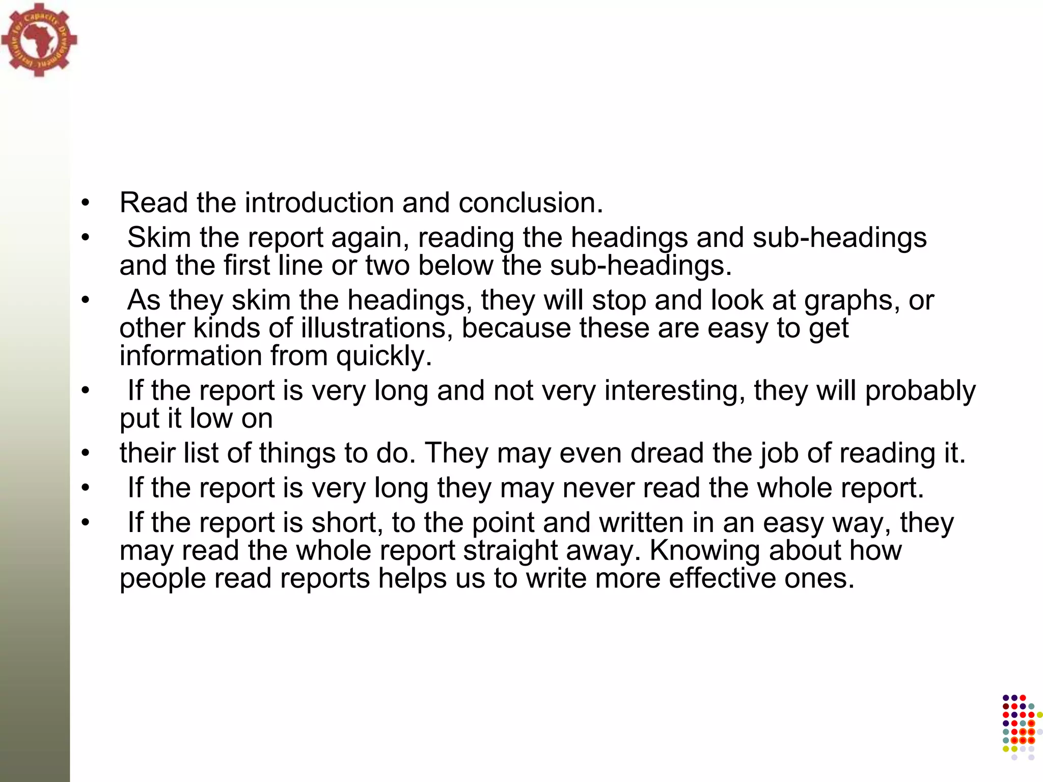 • Read the introduction and conclusion.
• Skim the report again, reading the headings and sub-headings
  and the first line or two below the sub-headings.
• As they skim the headings, they will stop and look at graphs, or
  other kinds of illustrations, because these are easy to get
  information from quickly.
• If the report is very long and not very interesting, they will probably
  put it low on
• their list of things to do. They may even dread the job of reading it.
• If the report is very long they may never read the whole report.
• If the report is short, to the point and written in an easy way, they
  may read the whole report straight away. Knowing about how
  people read reports helps us to write more effective ones.
 