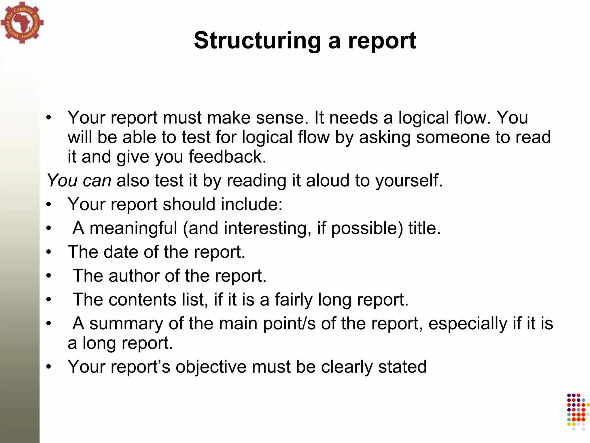 Structuring a report


• Your report must make sense. It needs a logical flow. You
  will be able to test for logical flow by asking someone to read
  it and give you feedback.
You can also test it by reading it aloud to yourself.
• Your report should include:
• A meaningful (and interesting, if possible) title.
• The date of the report.
• The author of the report.
• The contents list, if it is a fairly long report.
• A summary of the main point/s of the report, especially if it is
  a long report.
• Your report‘s objective must be clearly stated
 