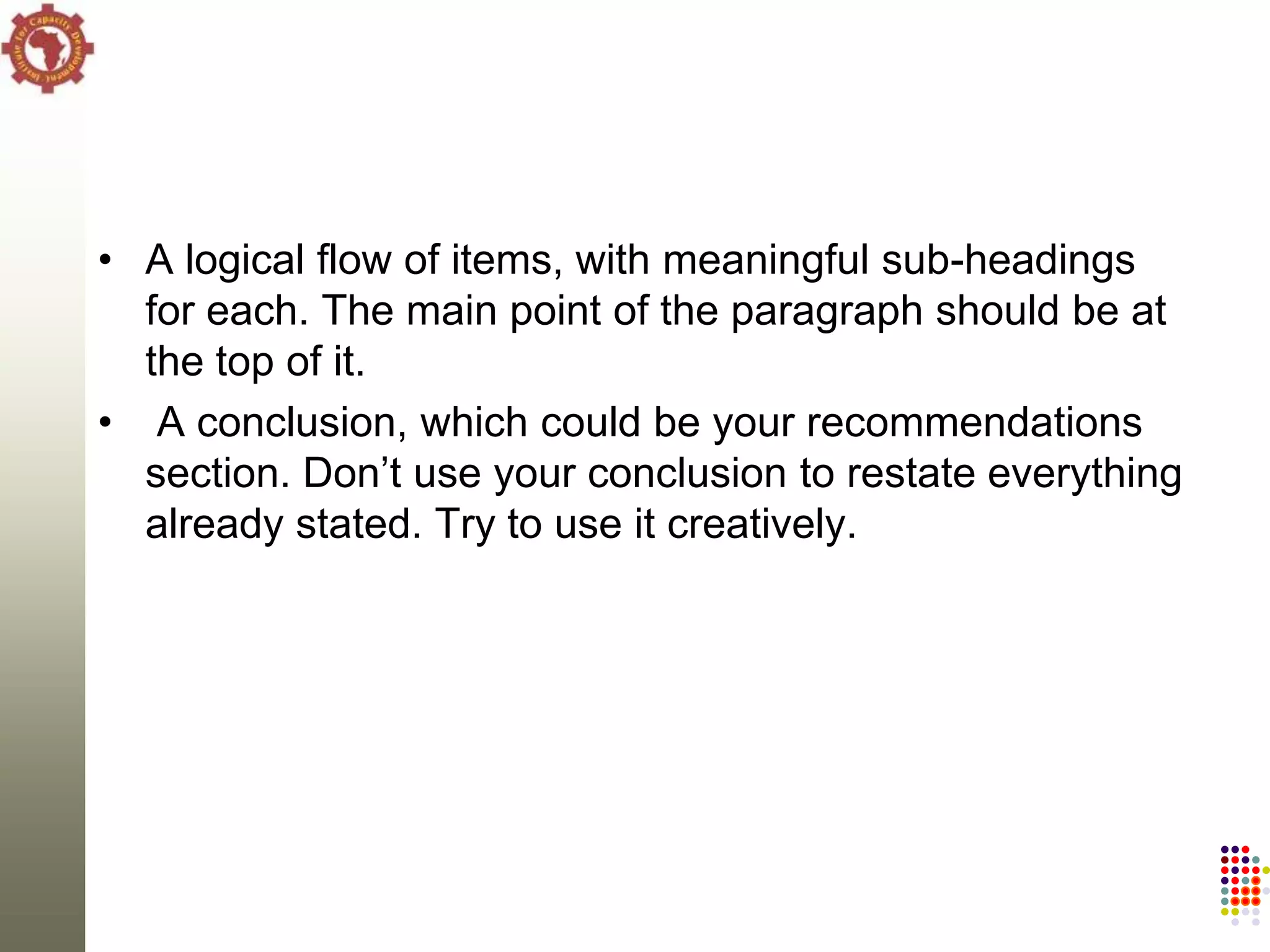 • A logical flow of items, with meaningful sub-headings
  for each. The main point of the paragraph should be at
  the top of it.
• A conclusion, which could be your recommendations
  section. Don‘t use your conclusion to restate everything
  already stated. Try to use it creatively.
 