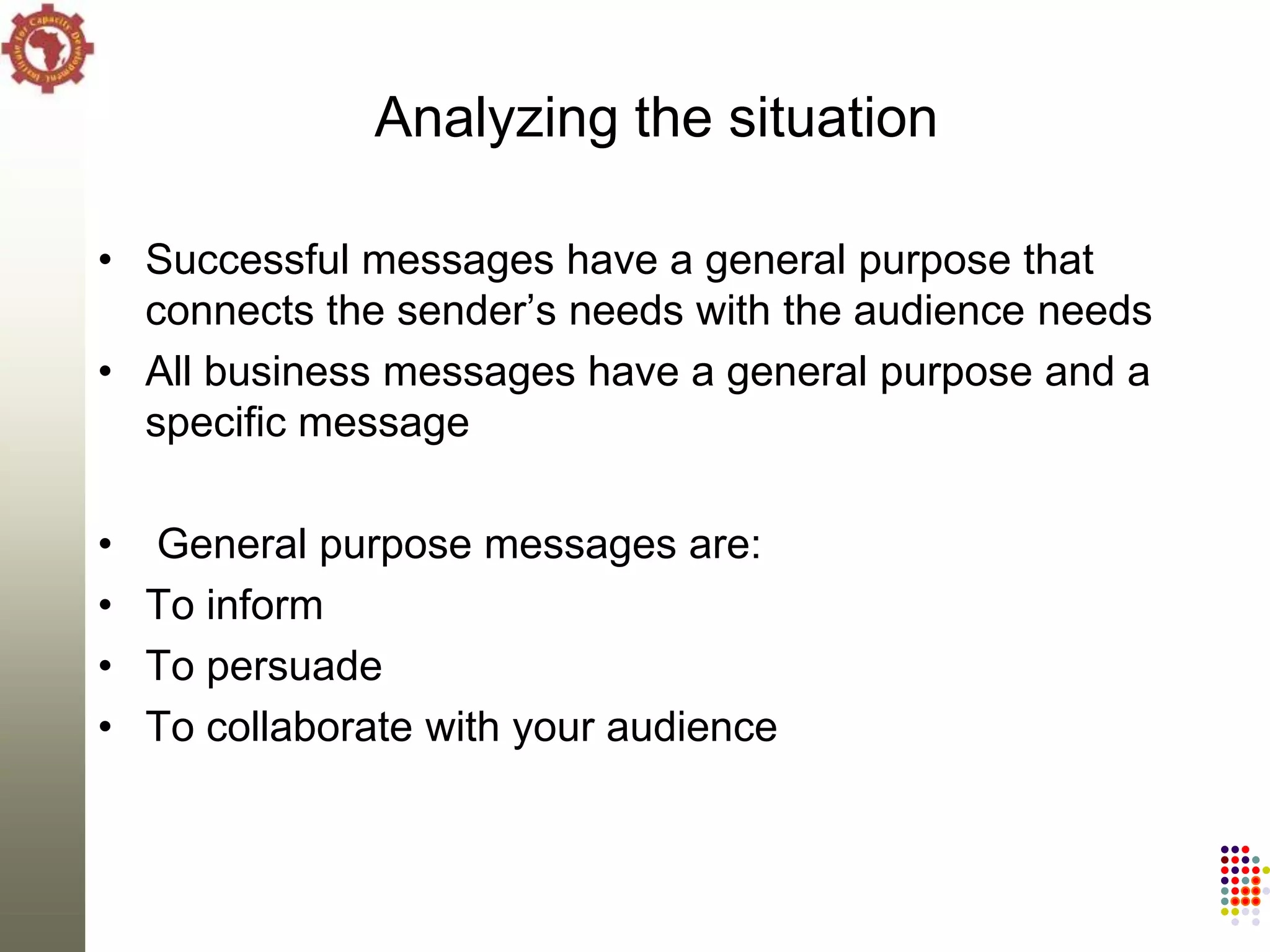 Analyzing the situation

• Successful messages have a general purpose that
  connects the sender‘s needs with the audience needs
• All business messages have a general purpose and a
  specific message

• General purpose messages are:
• To inform
• To persuade
• To collaborate with your audience
 