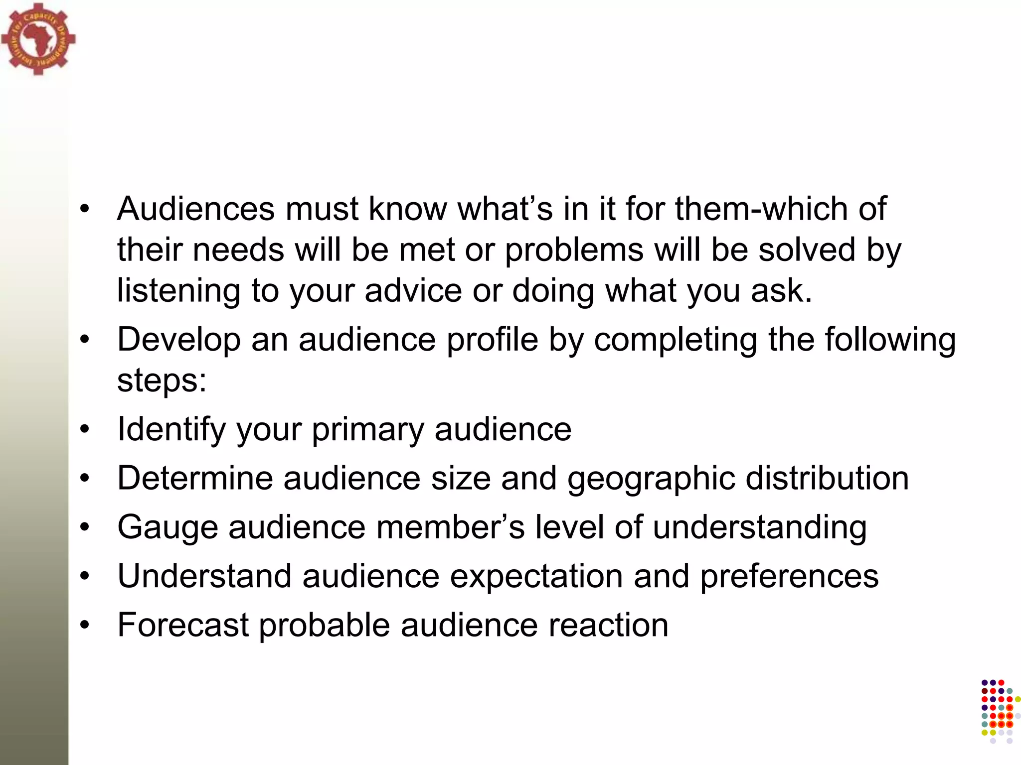 • Audiences must know what‘s in it for them-which of
  their needs will be met or problems will be solved by
  listening to your advice or doing what you ask.
• Develop an audience profile by completing the following
  steps:
• Identify your primary audience
• Determine audience size and geographic distribution
• Gauge audience member‘s level of understanding
• Understand audience expectation and preferences
• Forecast probable audience reaction
 