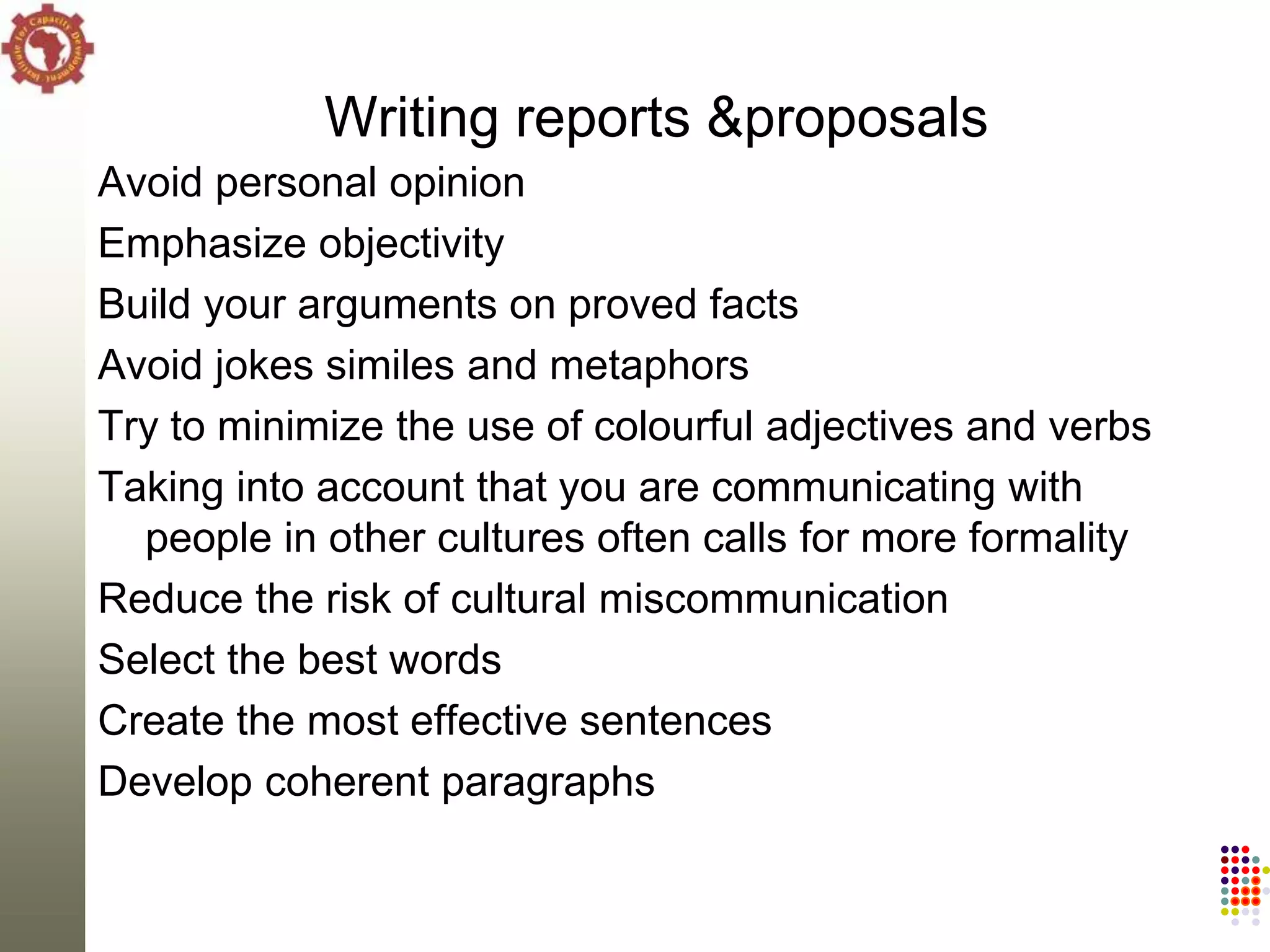 Writing reports &proposals
Avoid personal opinion
Emphasize objectivity
Build your arguments on proved facts
Avoid jokes similes and metaphors
Try to minimize the use of colourful adjectives and verbs
Taking into account that you are communicating with
  people in other cultures often calls for more formality
Reduce the risk of cultural miscommunication
Select the best words
Create the most effective sentences
Develop coherent paragraphs
 