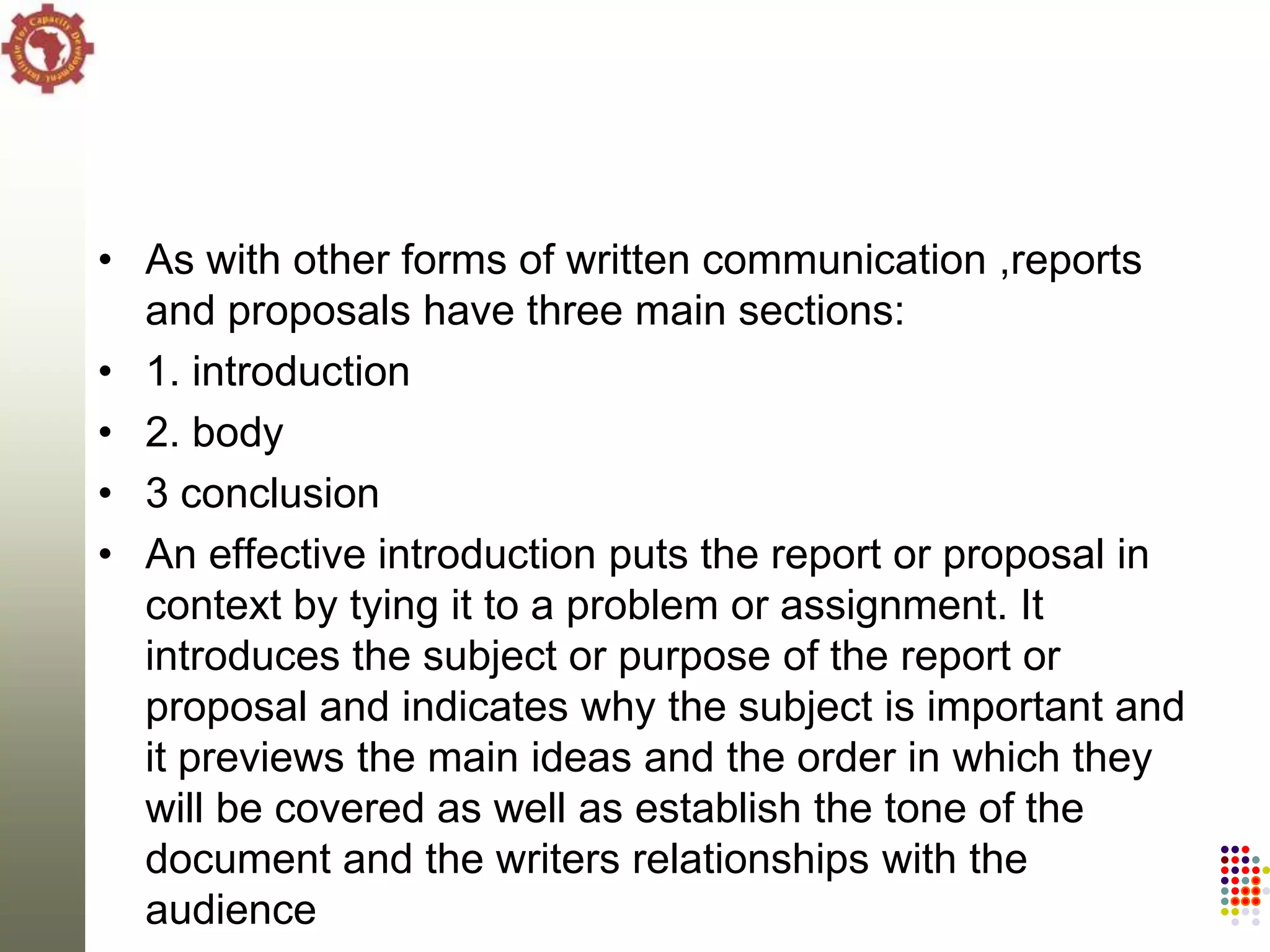 • As with other forms of written communication ,reports
  and proposals have three main sections:
• 1. introduction
• 2. body
• 3 conclusion
• An effective introduction puts the report or proposal in
  context by tying it to a problem or assignment. It
  introduces the subject or purpose of the report or
  proposal and indicates why the subject is important and
  it previews the main ideas and the order in which they
  will be covered as well as establish the tone of the
  document and the writers relationships with the
  audience
 