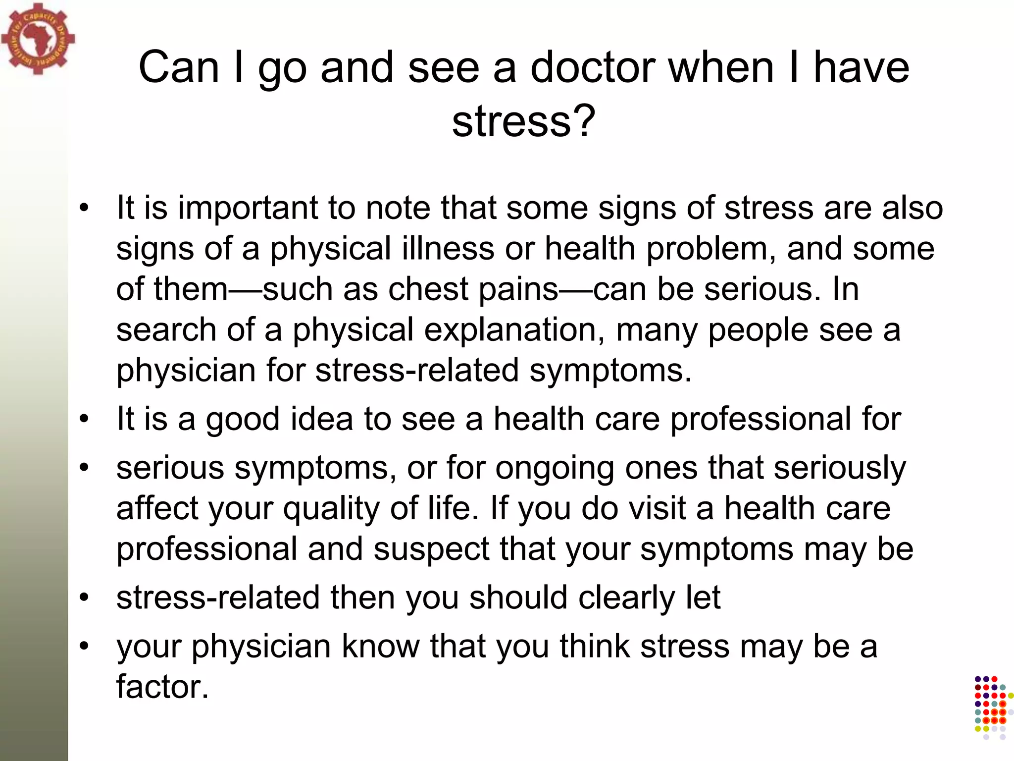 Can I go and see a doctor when I have
                   stress?
• It is important to note that some signs of stress are also
  signs of a physical illness or health problem, and some
  of them—such as chest pains—can be serious. In
  search of a physical explanation, many people see a
  physician for stress-related symptoms.
• It is a good idea to see a health care professional for
• serious symptoms, or for ongoing ones that seriously
  affect your quality of life. If you do visit a health care
  professional and suspect that your symptoms may be
• stress-related then you should clearly let
• your physician know that you think stress may be a
  factor.
 