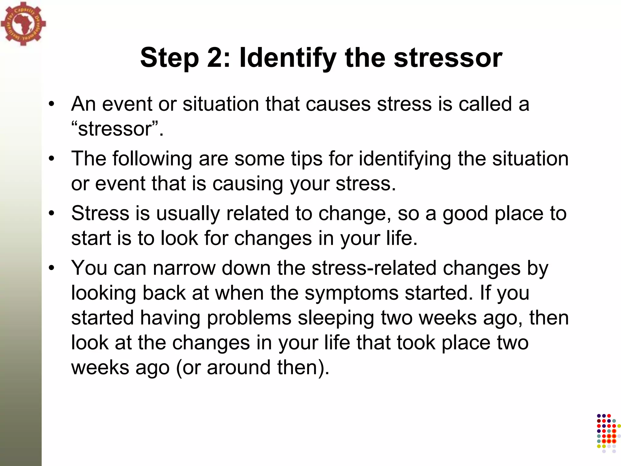 Step 2: Identify the stressor
• An event or situation that causes stress is called a
  ―stressor‖.
• The following are some tips for identifying the situation
  or event that is causing your stress.
• Stress is usually related to change, so a good place to
  start is to look for changes in your life.
• You can narrow down the stress-related changes by
  looking back at when the symptoms started. If you
  started having problems sleeping two weeks ago, then
  look at the changes in your life that took place two
  weeks ago (or around then).
 