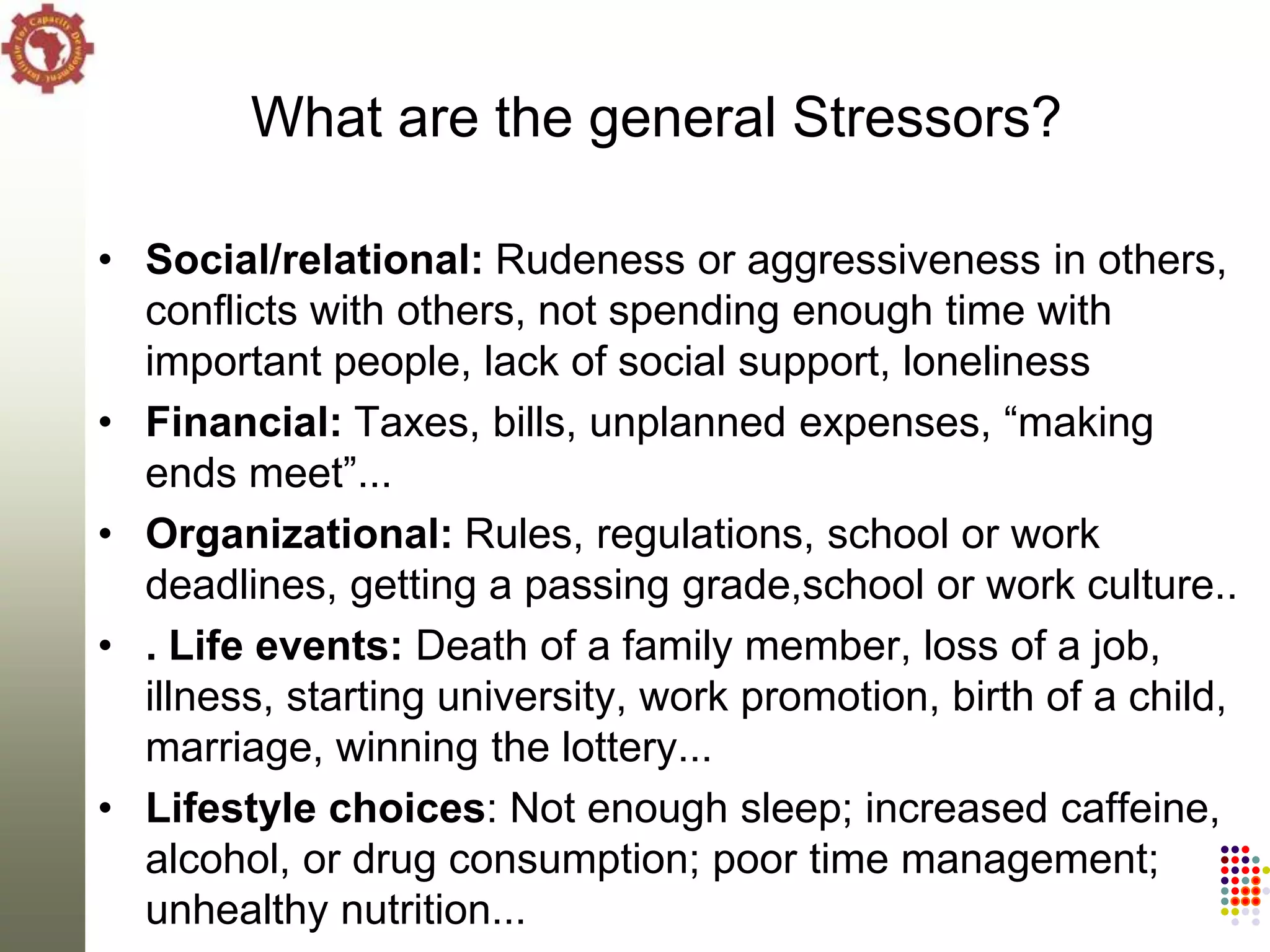 What are the general Stressors?

• Social/relational: Rudeness or aggressiveness in others,
  conflicts with others, not spending enough time with
  important people, lack of social support, loneliness
• Financial: Taxes, bills, unplanned expenses, ―making
  ends meet‖...
• Organizational: Rules, regulations, school or work
  deadlines, getting a passing grade,school or work culture..
• . Life events: Death of a family member, loss of a job,
  illness, starting university, work promotion, birth of a child,
  marriage, winning the lottery...
• Lifestyle choices: Not enough sleep; increased caffeine,
  alcohol, or drug consumption; poor time management;
  unhealthy nutrition...
 