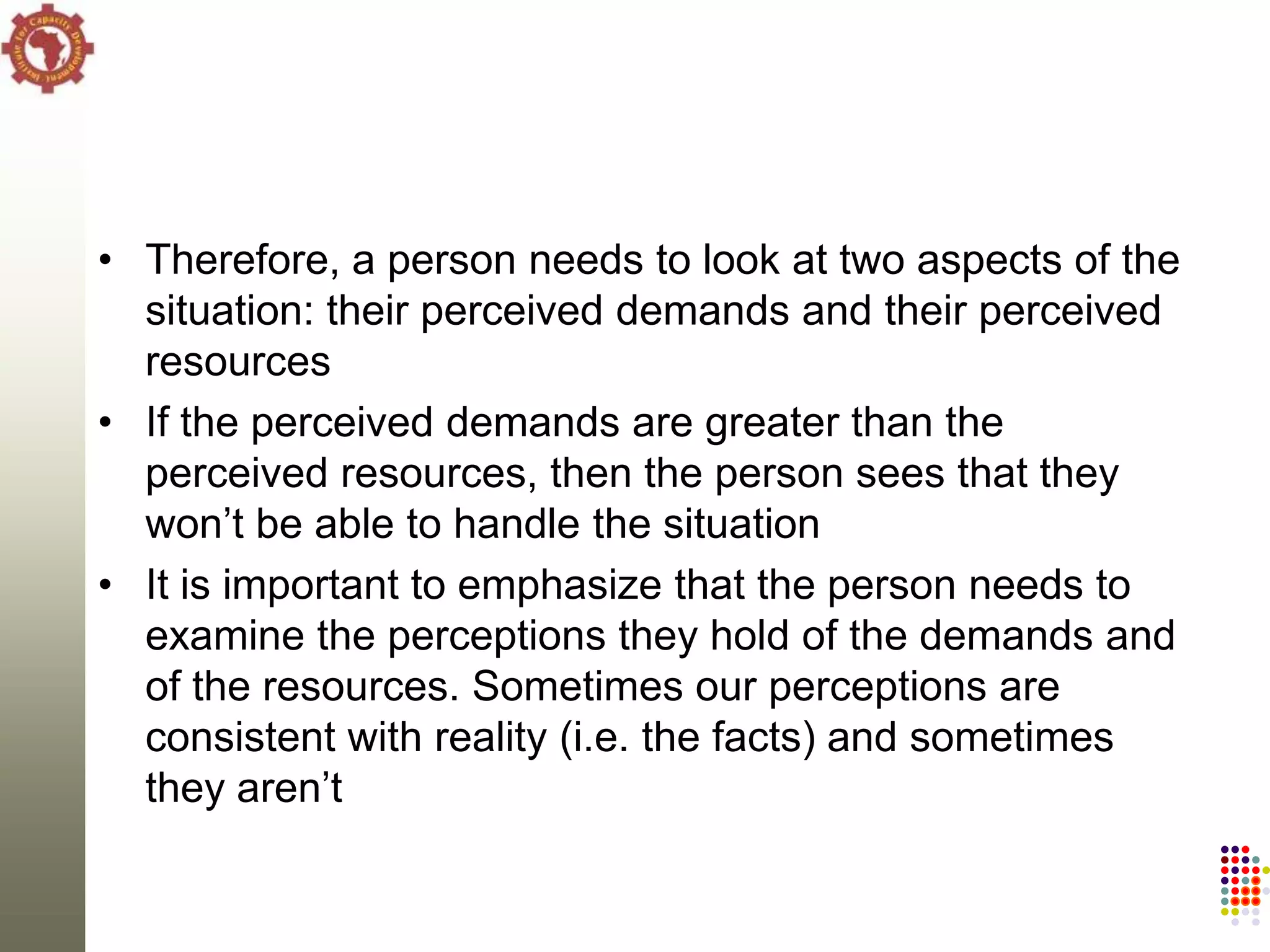 • Therefore, a person needs to look at two aspects of the
  situation: their perceived demands and their perceived
  resources
• If the perceived demands are greater than the
  perceived resources, then the person sees that they
  won‘t be able to handle the situation
• It is important to emphasize that the person needs to
  examine the perceptions they hold of the demands and
  of the resources. Sometimes our perceptions are
  consistent with reality (i.e. the facts) and sometimes
  they aren‘t
 