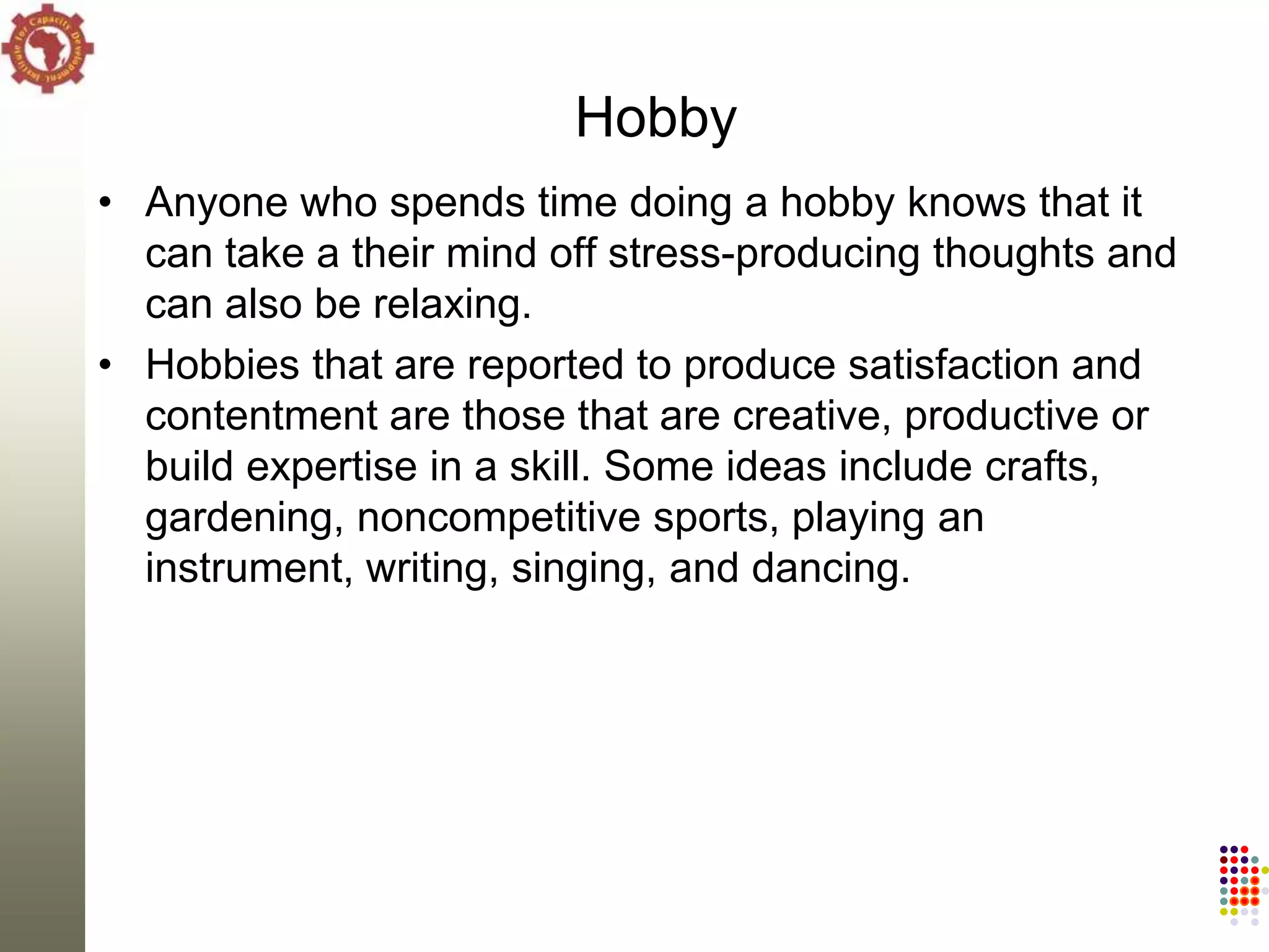 Hobby
• Anyone who spends time doing a hobby knows that it
  can take a their mind off stress-producing thoughts and
  can also be relaxing.
• Hobbies that are reported to produce satisfaction and
  contentment are those that are creative, productive or
  build expertise in a skill. Some ideas include crafts,
  gardening, noncompetitive sports, playing an
  instrument, writing, singing, and dancing.
 