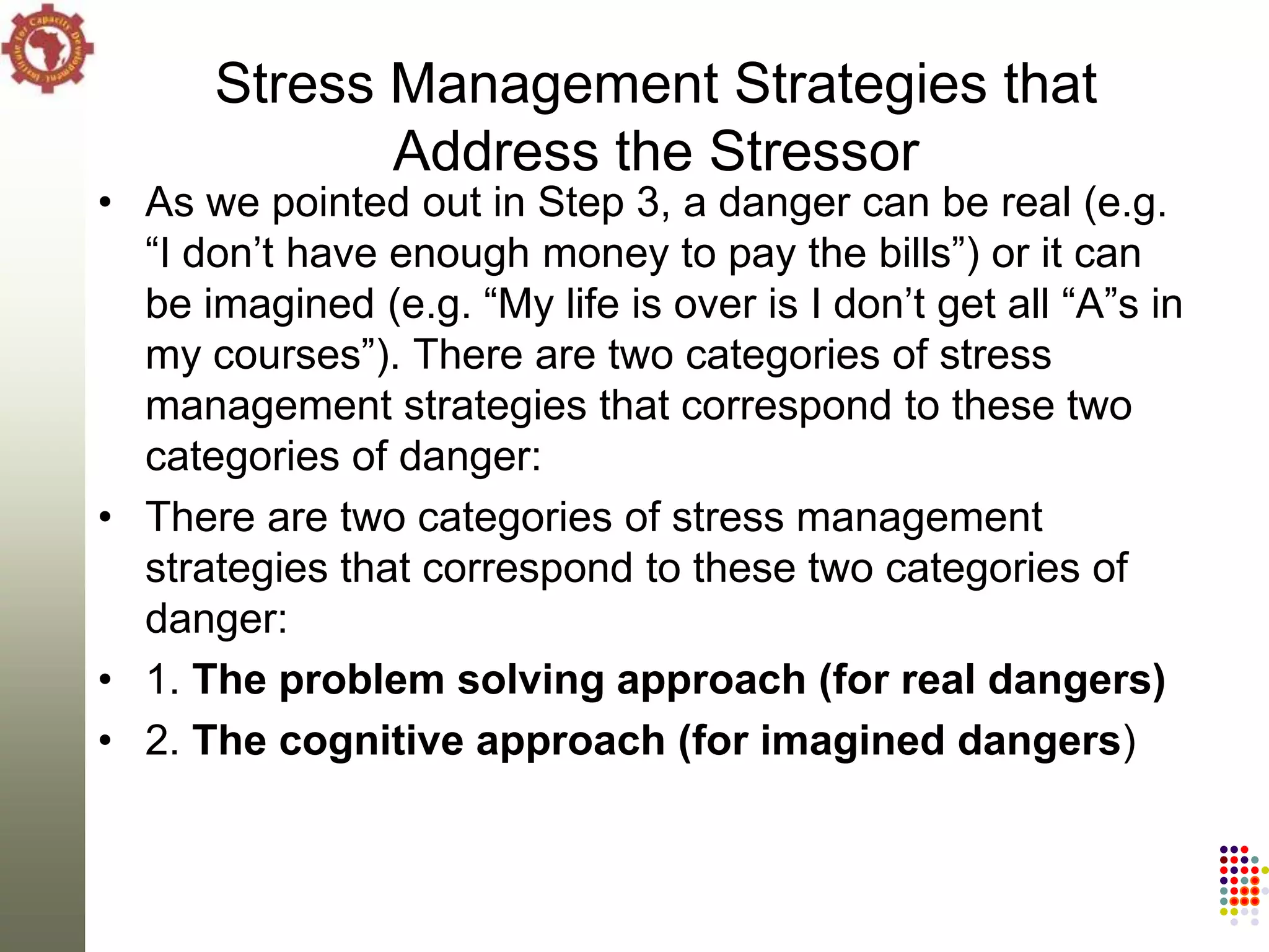 Stress Management Strategies that
             Address the Stressor
• As we pointed out in Step 3, a danger can be real (e.g.
  ―I don‘t have enough money to pay the bills‖) or it can
  be imagined (e.g. ―My life is over is I don‘t get all ―A‖s in
  my courses‖). There are two categories of stress
  management strategies that correspond to these two
  categories of danger:
• There are two categories of stress management
  strategies that correspond to these two categories of
  danger:
• 1. The problem solving approach (for real dangers)
• 2. The cognitive approach (for imagined dangers)
 