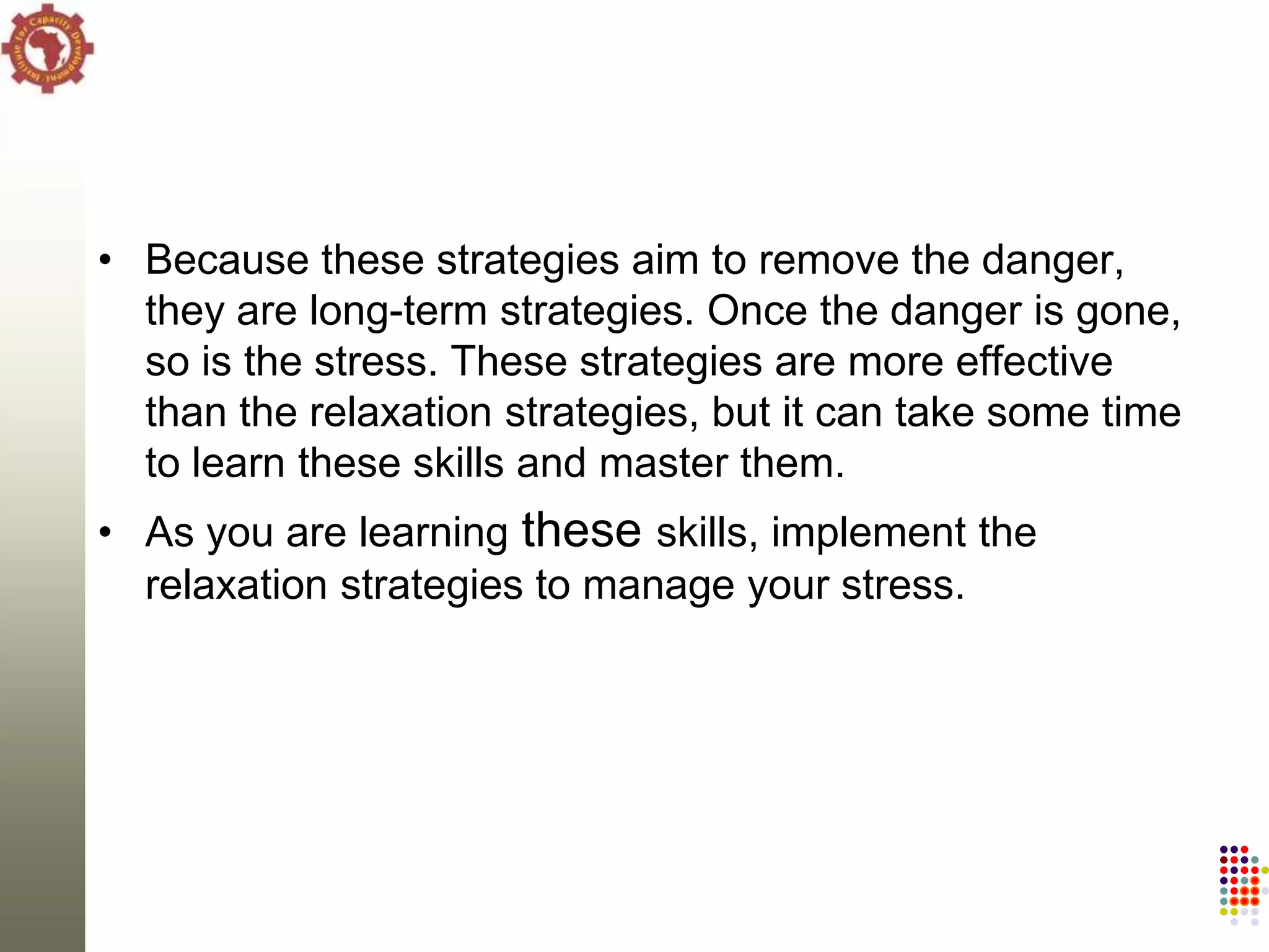 • Because these strategies aim to remove the danger,
  they are long-term strategies. Once the danger is gone,
  so is the stress. These strategies are more effective
  than the relaxation strategies, but it can take some time
  to learn these skills and master them.
• As you are learning these skills, implement the
  relaxation strategies to manage your stress.
 