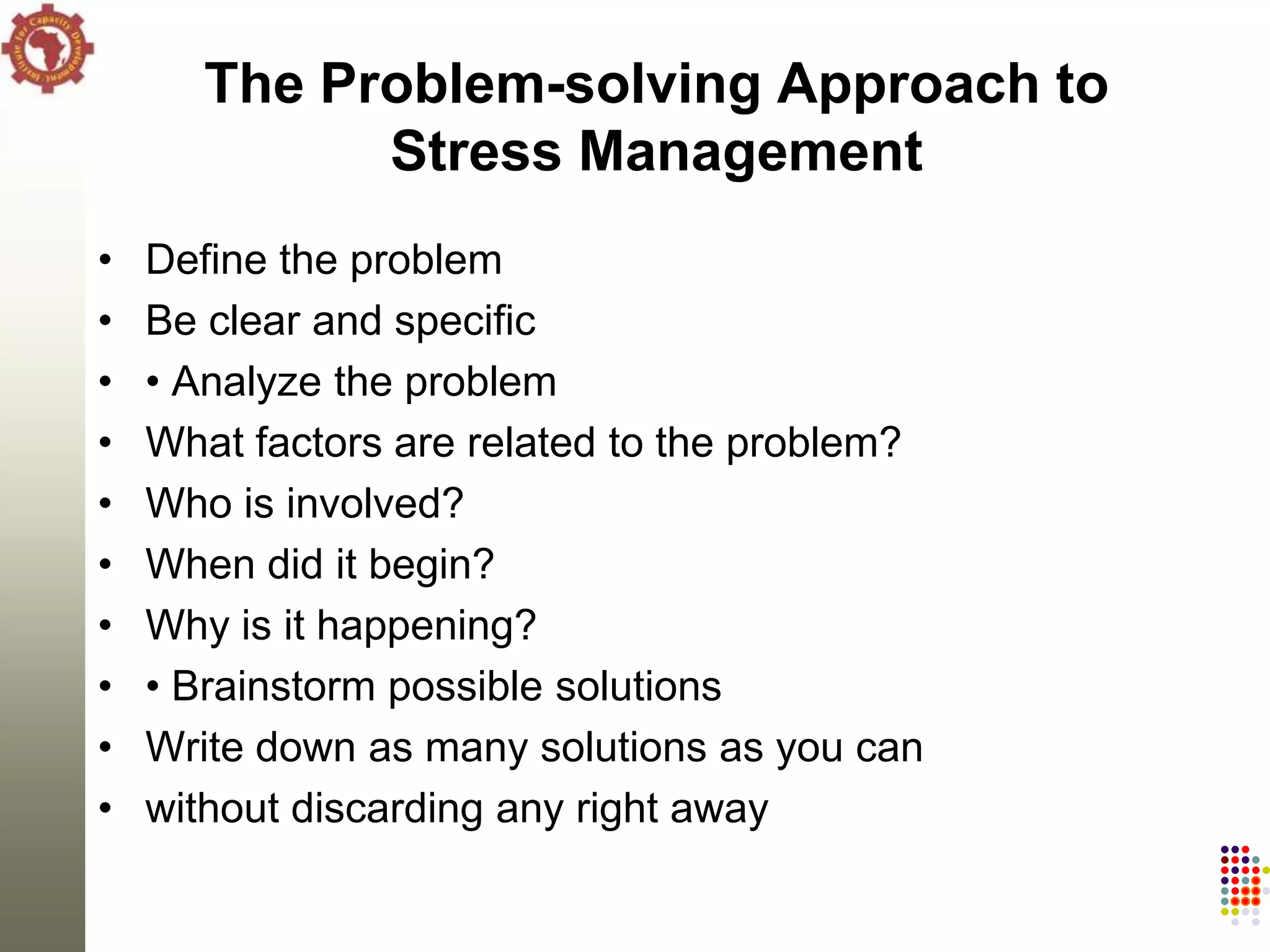 The Problem-solving Approach to
             Stress Management
•   Define the problem
•   Be clear and specific
•   • Analyze the problem
•   What factors are related to the problem?
•   Who is involved?
•   When did it begin?
•   Why is it happening?
•   • Brainstorm possible solutions
•   Write down as many solutions as you can
•   without discarding any right away
 