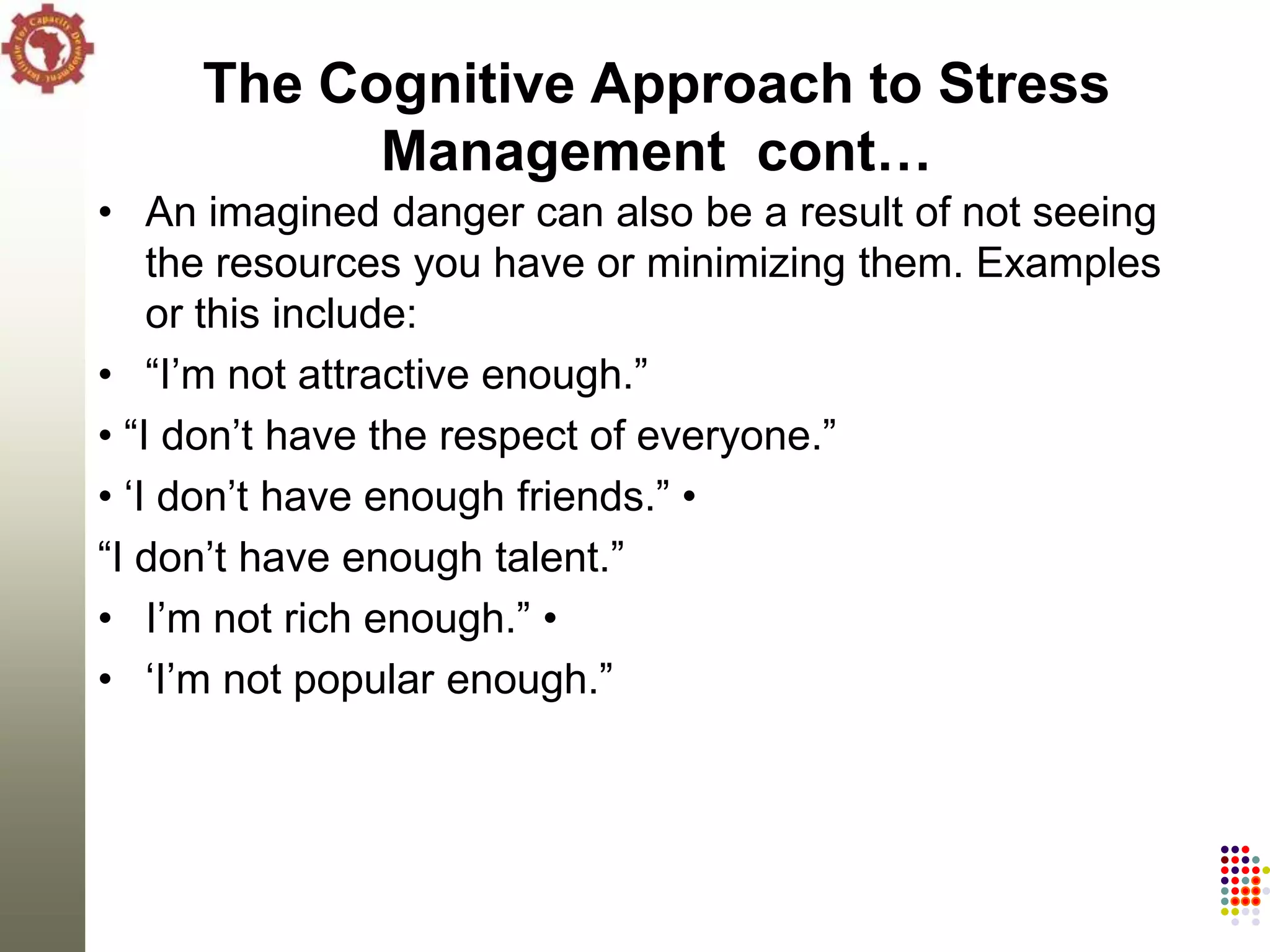The Cognitive Approach to Stress
           Management cont…
• An imagined danger can also be a result of not seeing
    the resources you have or minimizing them. Examples
    or this include:
• ―I‘m not attractive enough.‖
• ―I don‘t have the respect of everyone.‖
• ‗I don‘t have enough friends.‖ •
―I don‘t have enough talent.‖
• I‘m not rich enough.‖ •
• ‗I‘m not popular enough.‖
 