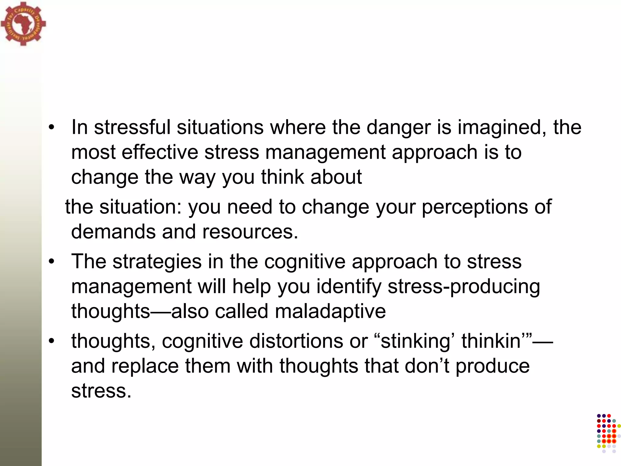 • In stressful situations where the danger is imagined, the
   most effective stress management approach is to
   change the way you think about
  the situation: you need to change your perceptions of
   demands and resources.
• The strategies in the cognitive approach to stress
   management will help you identify stress-producing
   thoughts—also called maladaptive
• thoughts, cognitive distortions or ―stinking‘ thinkin‘‖—
   and replace them with thoughts that don‘t produce
   stress.
 