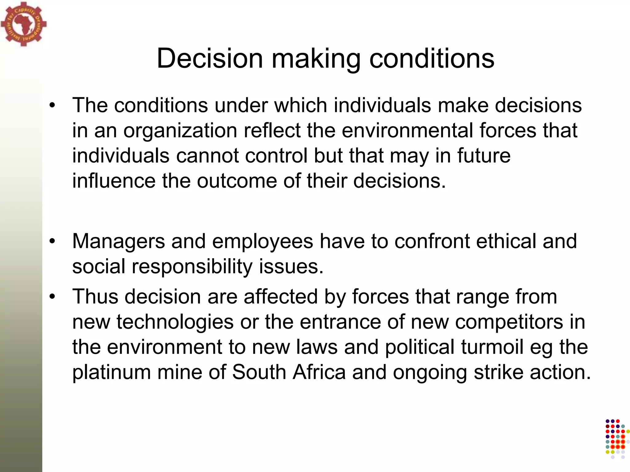 Decision making conditions
• The conditions under which individuals make decisions
  in an organization reflect the environmental forces that
  individuals cannot control but that may in future
  influence the outcome of their decisions.

• Managers and employees have to confront ethical and
  social responsibility issues.
• Thus decision are affected by forces that range from
  new technologies or the entrance of new competitors in
  the environment to new laws and political turmoil eg the
  platinum mine of South Africa and ongoing strike action.
 