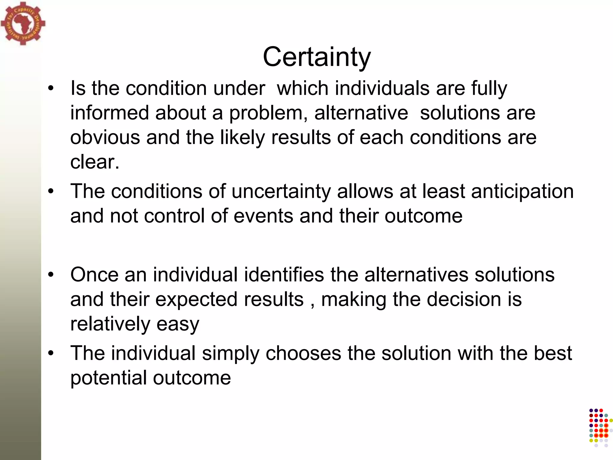 Certainty
• Is the condition under which individuals are fully
  informed about a problem, alternative solutions are
  obvious and the likely results of each conditions are
  clear.
• The conditions of uncertainty allows at least anticipation
  and not control of events and their outcome

• Once an individual identifies the alternatives solutions
  and their expected results , making the decision is
  relatively easy
• The individual simply chooses the solution with the best
  potential outcome
 