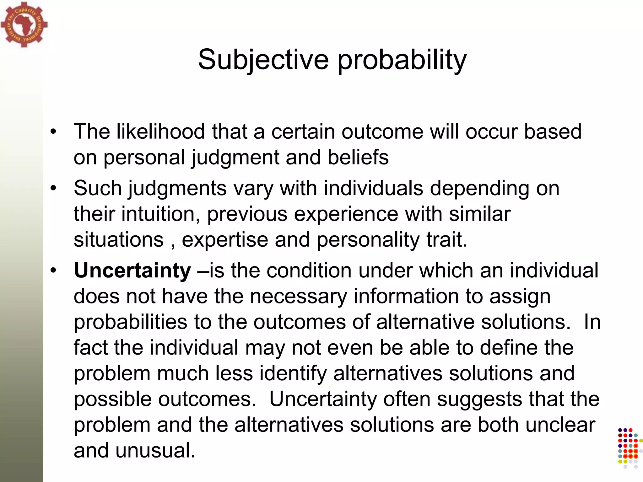 Subjective probability

• The likelihood that a certain outcome will occur based
  on personal judgment and beliefs
• Such judgments vary with individuals depending on
  their intuition, previous experience with similar
  situations , expertise and personality trait.
• Uncertainty –is the condition under which an individual
  does not have the necessary information to assign
  probabilities to the outcomes of alternative solutions. In
  fact the individual may not even be able to define the
  problem much less identify alternatives solutions and
  possible outcomes. Uncertainty often suggests that the
  problem and the alternatives solutions are both unclear
  and unusual.
 