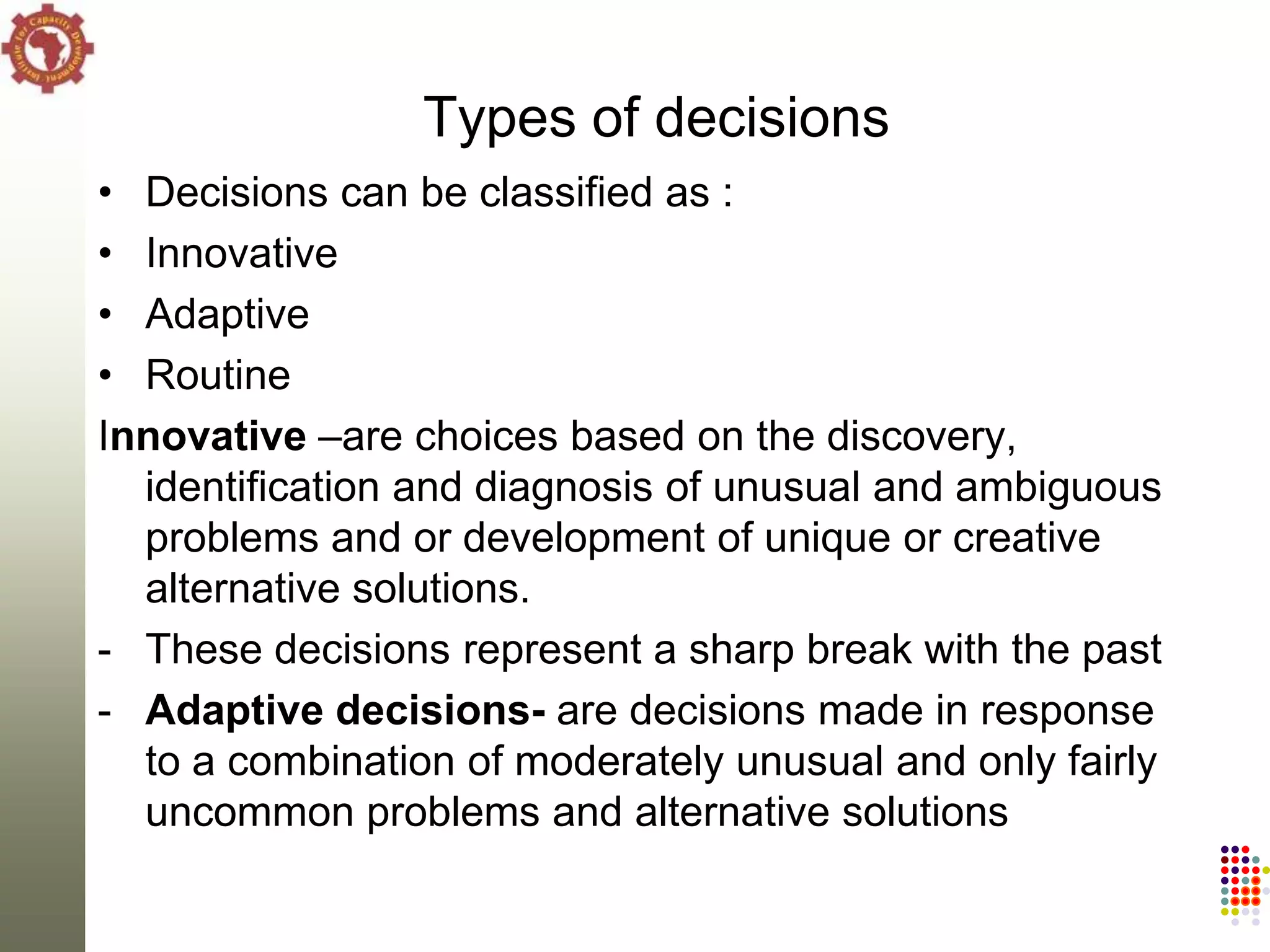 Types of decisions
• Decisions can be classified as :
• Innovative
• Adaptive
• Routine
Innovative –are choices based on the discovery,
  identification and diagnosis of unusual and ambiguous
  problems and or development of unique or creative
  alternative solutions.
- These decisions represent a sharp break with the past
- Adaptive decisions- are decisions made in response
  to a combination of moderately unusual and only fairly
  uncommon problems and alternative solutions
 