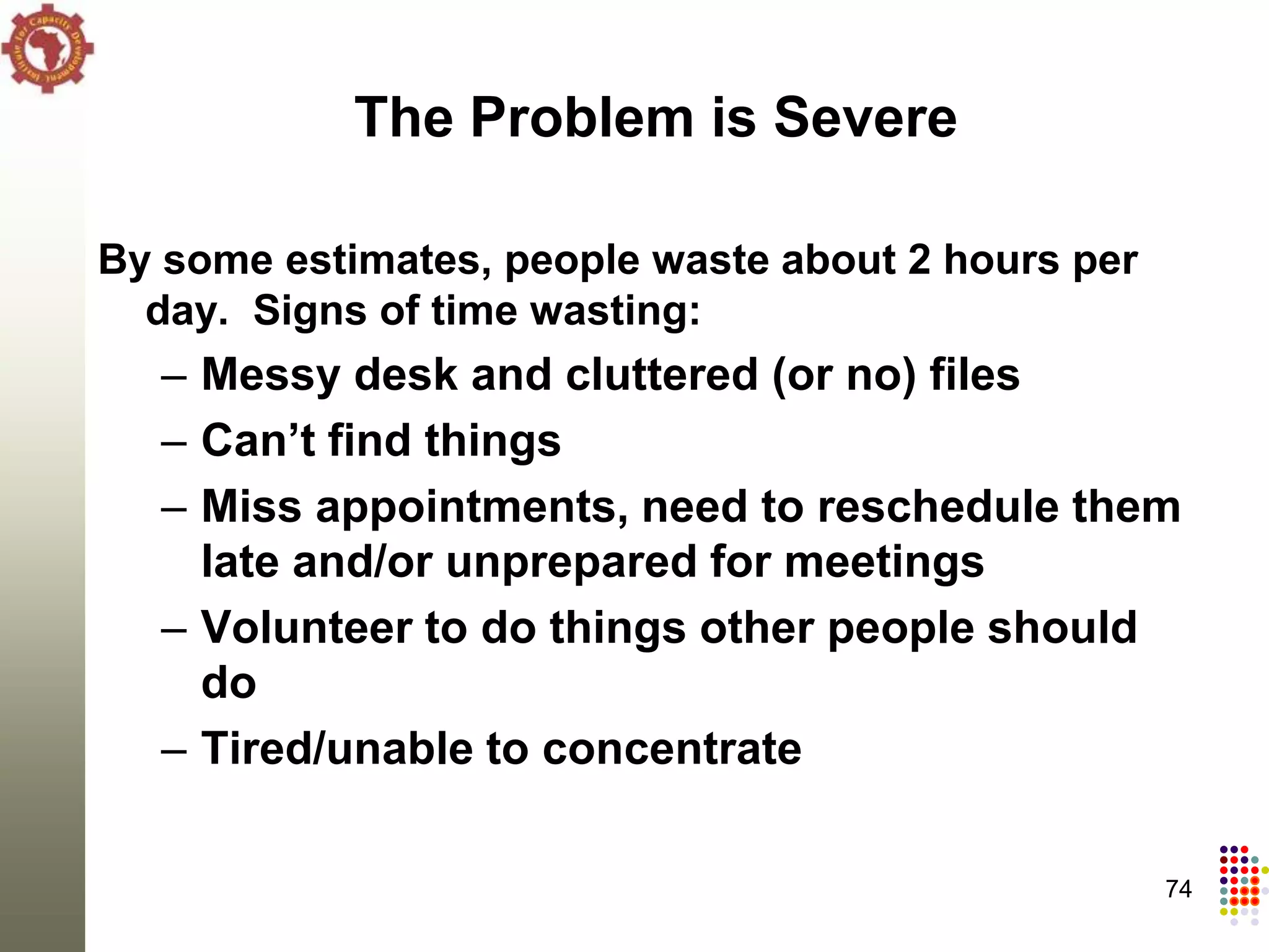 The Problem is Severe

By some estimates, people waste about 2 hours per
  day. Signs of time wasting:
  – Messy desk and cluttered (or no) files
  – Can’t find things
  – Miss appointments, need to reschedule them
    late and/or unprepared for meetings
  – Volunteer to do things other people should
    do
  – Tired/unable to concentrate

                                                    74
 