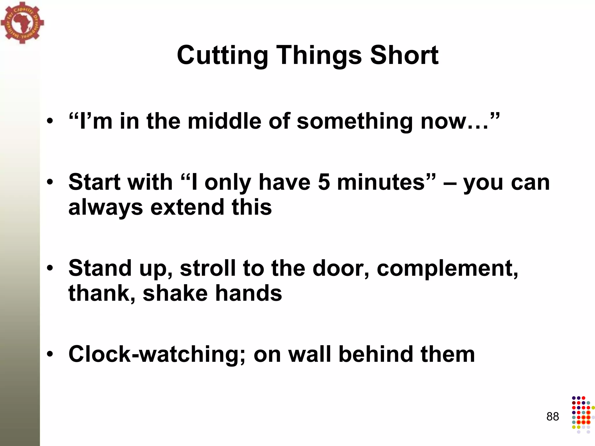 Cutting Things Short

• “I’m in the middle of something now…”

• Start with “I only have 5 minutes” – you can
  always extend this

• Stand up, stroll to the door, complement,
  thank, shake hands

• Clock-watching; on wall behind them

                                              88
 