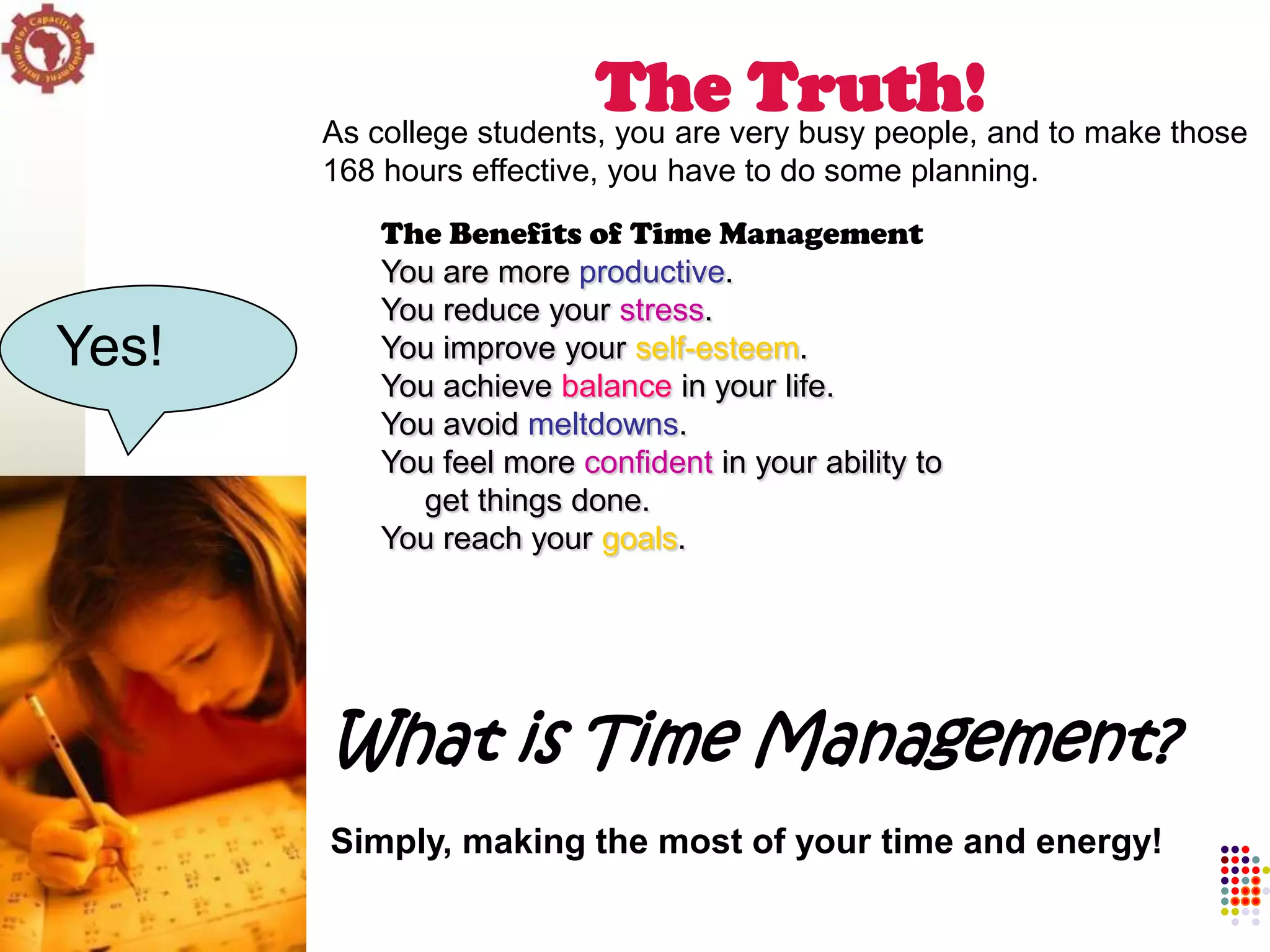 Thevery busy people, and to make those
       As college students, you are
                                    Truth!
       168 hours effective, you have to do some planning.
           The Benefits of Time Management
           You are more productive.
           You reduce your stress.
Yes!       You improve your self-esteem.
           You achieve balance in your life.
           You avoid meltdowns.
           You feel more confident in your ability to
             get things done.
           You reach your goals.




       What is Time Management?
       Simply, making the most of your time and energy!
 