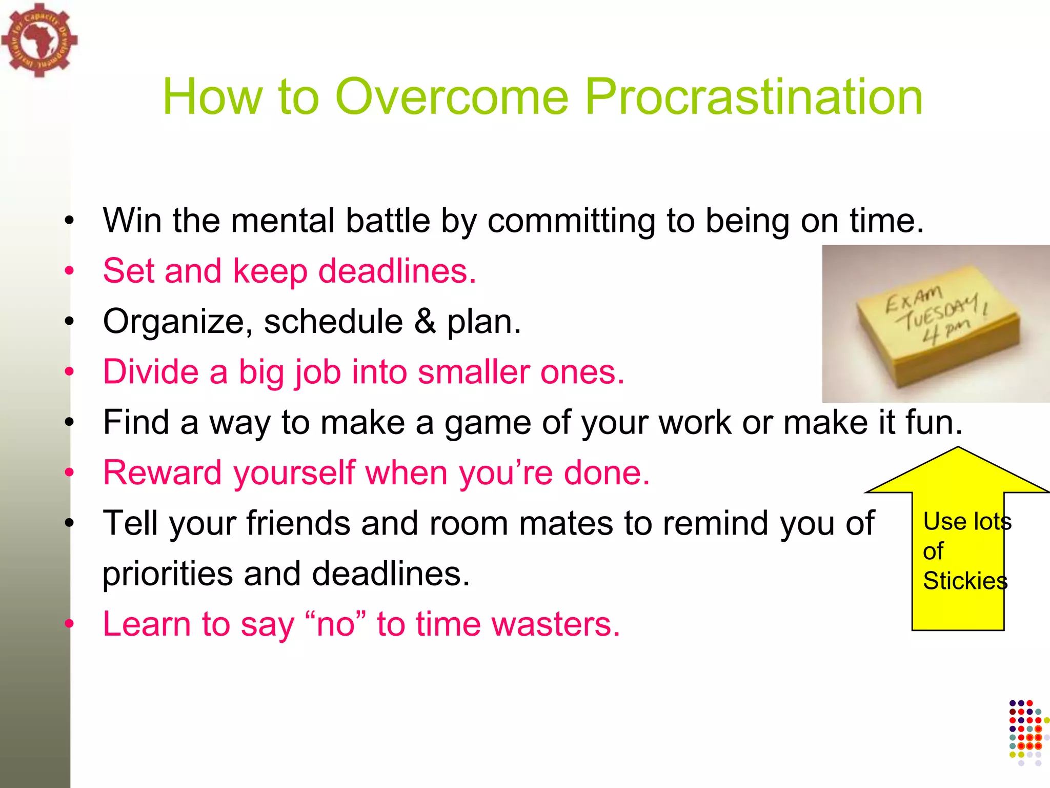 How to Overcome Procrastination

• Win the mental battle by committing to being on time.
• Set and keep deadlines.
• Organize, schedule & plan.
• Divide a big job into smaller ones.
• Find a way to make a game of your work or make it fun.
• Reward yourself when you‘re done.
• Tell your friends and room mates to remind you of Use lots
                                                       of
  priorities and deadlines.                            Stickies
• Learn to say ―no‖ to time wasters.
 