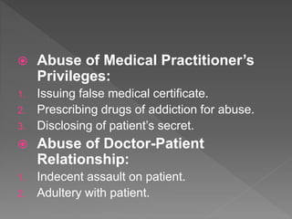  Abuse of Medical Practitioner’s
Privileges:
1. Issuing false medical certificate.
2. Prescribing drugs of addiction for abuse.
3. Disclosing of patient’s secret.
 Abuse of Doctor-Patient
Relationship:
1. Indecent assault on patient.
2. Adultery with patient.
 