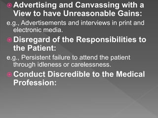  Advertising and Canvassing with a
View to have Unreasonable Gains:
e.g., Advertisements and interviews in print and
electronic media.
 Disregard of the Responsibilities to
the Patient:
e.g., Persistent failure to attend the patient
through idleness or carelessness.
 Conduct Discredible to the Medical
Profession:
 