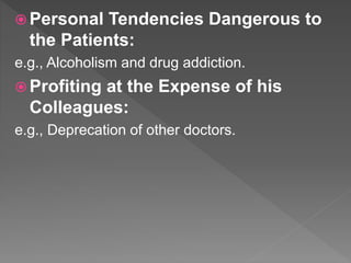  Personal Tendencies Dangerous to
the Patients:
e.g., Alcoholism and drug addiction.
 Profiting at the Expense of his
Colleagues:
e.g., Deprecation of other doctors.
 