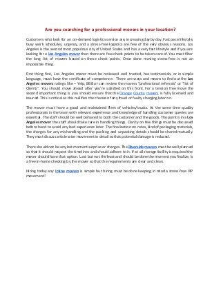 Are you searching for a professional movers in your location?
Customers who look for an on-demand logistics service are, increasing day by day. Fast pace lifestyle,
busy work schedules, urgency, and a stress-free logistics are few of the very obvious reasons. Los
Angeles is the second most populous city of United States and has a very fast lifestyle and if you are
looking for a ​Los Angeles mover ​then there are few check points to be taken care of. You must filter
the long list of movers based on these check points. Once done moving stress-free is not an
impossible thing.
First thing first, Los Angeles mover must be reviewed well trusted, has testimonials, or in simple
language, must have the certificate of competence. There are ways and means to find out the ​Los
Angeles movers ratings like – Yelp, BBB or can review the movers “professional referrals” or “list of
Clients”. You should move ahead after you’re satisfied on this front. For a tension free move the
second important thing is you should ensure that the ​Orange County movers ​is fully licensed and
insured. This is critical as this nullifies the chance of any fraud or faulty charging later on.
The mover must have a good and maintained fleet of vehicles/trucks. At the same time quality
professionals in the team with relevant experience and knowledge of handling customer queries are
essential. The staff should be well behaved to both the customer and the goods. The point is in a ​Los
Angeles mover the staff should take care in handling things. Clarity on few things must be discussed
before hand to avoid any bad experience later. The finalization on rates, kind of packaging materials,
the charges for any mishandling and the packing and unpacking details should be shared mutually.
They must discuss article wise movement in detail so that potential damage is reduced.
There should not be any last moment surprise or charges. The ​Riverside movers ​must be well planned
so that it should respect the timelines and should adhere to it. If at all storage facility is required the
mover should have that option. Last but not the least and should be done the moment you finalize, is
a free in-home checking by the mover so that the requirements are clear and clean.
Hiring today any ​Irvine movers ​is simple but hiring must be done keeping in mind a stress-free VIP
movement!
 