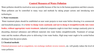 Control Measures of Water Pollution
Water pollution should be resolved as soon as possible because of the rise in the human population and their concern.
Water pollution can be controlled in many ways and methods by taking proper actions and introducing new
technologies.
1. Water treatments
Water treatment plants should be established on near water projects to treat water before directing it to commercial
and household purposes. It is better to dump waste cautiously and not to dump it straightforwardly into water
bodies, without appropriate waste treatment. industrial companies ought to treat their wastage cautiously prior to
discarding chemical substances and different materials into water bodies straightforwardly. Treatment of sewage
water and the modern effluents prior to delivering it into water bodies. High temp water ought to be cooled before
discharge from the power plants.
2. Chemical methods
Chemical processes such as coagulation, ion exchange method, reverse osmosis, etc. will greatly reduce the level of
water pollution.
 