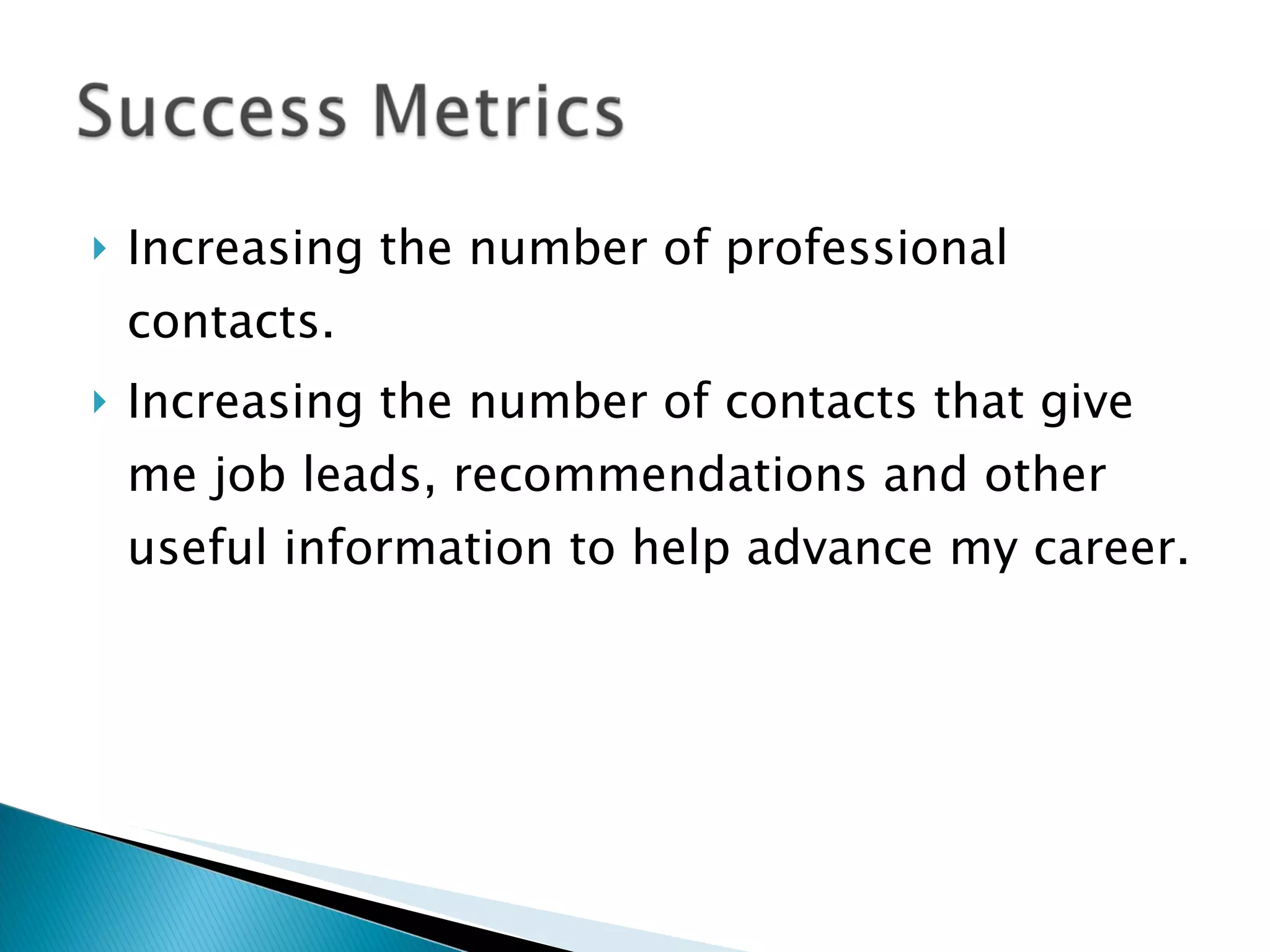 Increasing the number of professional contacts. Increasing the number of contacts that give me job leads, recommendations and other useful information to help advance my career. 