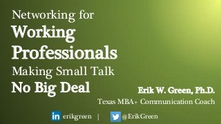 Networking for
Working
Professionals
Making Small Talk
No Big Deal
erikgreen | @ErikGreen
Erik W. Green, Ph.D.
Texas MBA+ Communication Coach
 
