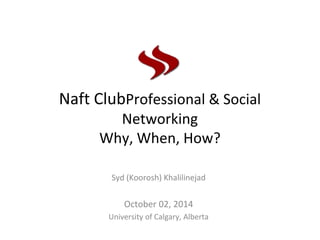 Naft ClubProfessional & Social
Networking
Why, When, How?
Syd (Koorosh) Khalilinejad
October 02, 2014
University of Calgary, Alberta
 