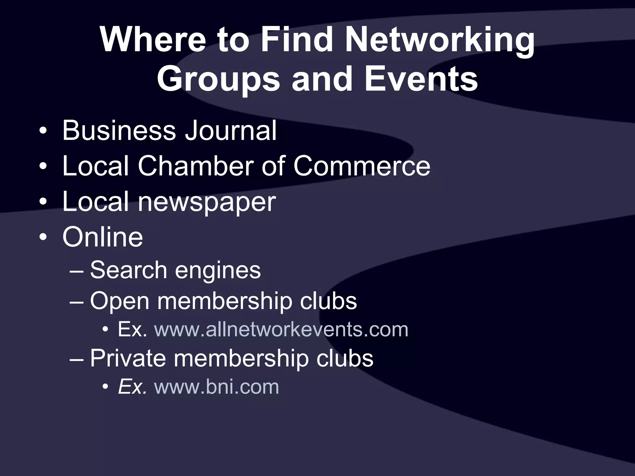 Where to Find Networking Groups and Events Business Journal Local Chamber of Commerce Local newspaper Online Search engines Open membership clubs Ex.  www.allnetworkevents.com Private membership clubs Ex.  www.bni.com   