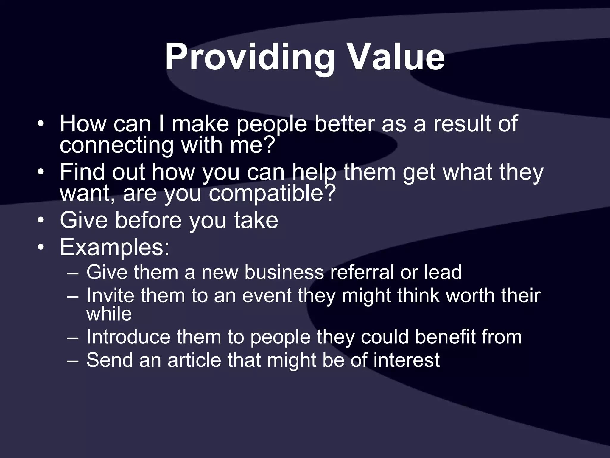 Providing Value How can I make people better as a result of connecting with me? Find out how you can help them get what they want, are you compatible? Give before you take Examples: Give them a new business referral or lead  Invite them to an event they might think worth their while  Introduce them to people they could benefit from Send an article that might be of interest 