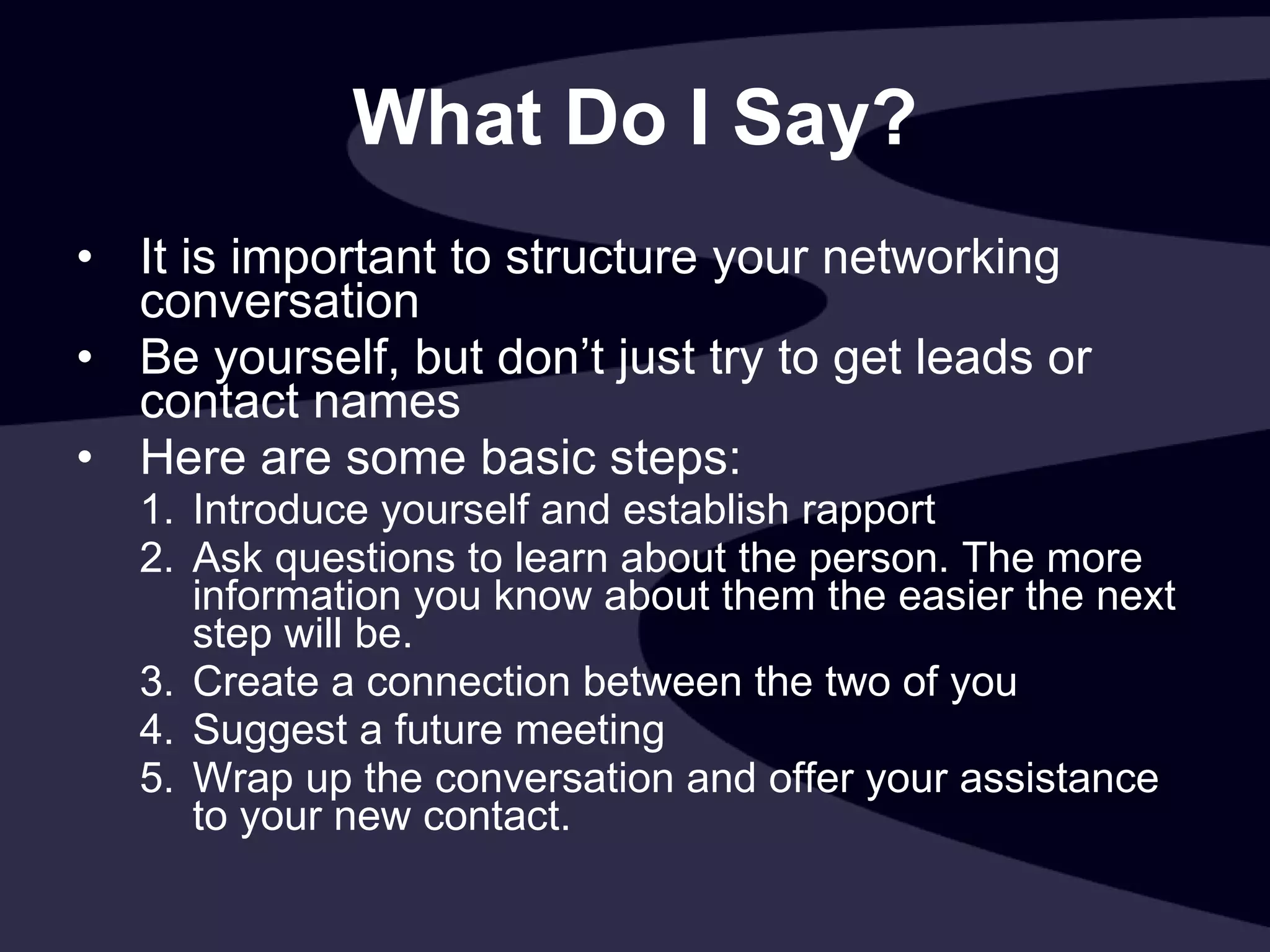 What Do I Say? It is important to structure your networking conversation Be yourself, but don’t just try to get leads or contact names Here are some basic steps:  Introduce yourself and establish rapport Ask questions to learn about the person. The more information you know about them the easier the next step will be. Create a connection between the two of you Suggest a future meeting Wrap up the conversation and offer your assistance to your new contact.  