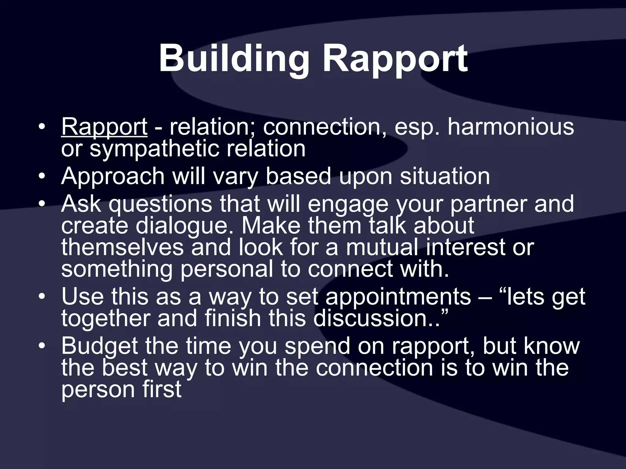 Building Rapport Rapport  - relation; connection, esp. harmonious or sympathetic relation Approach will vary based upon situation Ask questions that will engage your partner and create dialogue. Make them talk about themselves and look for a mutual interest or something personal to connect with. Use this as a way to set appointments – “lets get together and finish this discussion..” Budget the time you spend on rapport, but know the best way to win the connection is to win the person first 