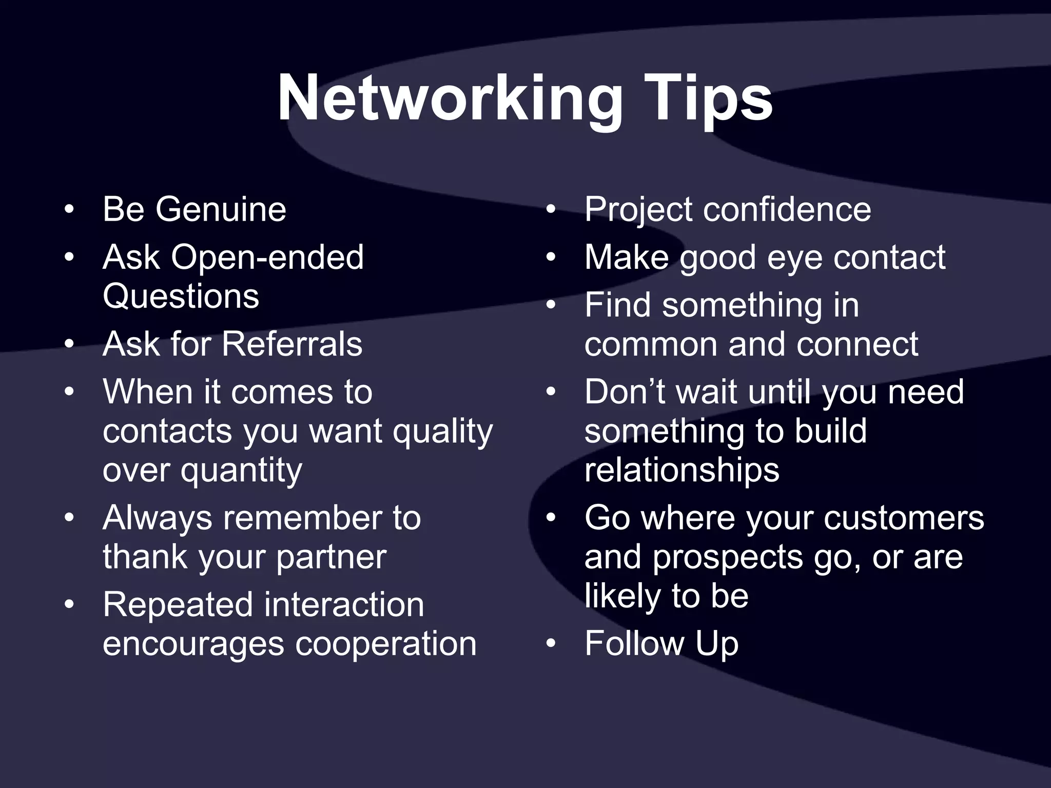 Networking Tips Be Genuine Ask Open-ended Questions Ask for Referrals When it comes to contacts you want quality over quantity Always remember to thank your partner Repeated interaction encourages cooperation Project confidence Make good eye contact Find something in common and connect Don’t wait until you need something to build relationships Go where your customers and prospects go, or are likely to be Follow Up 