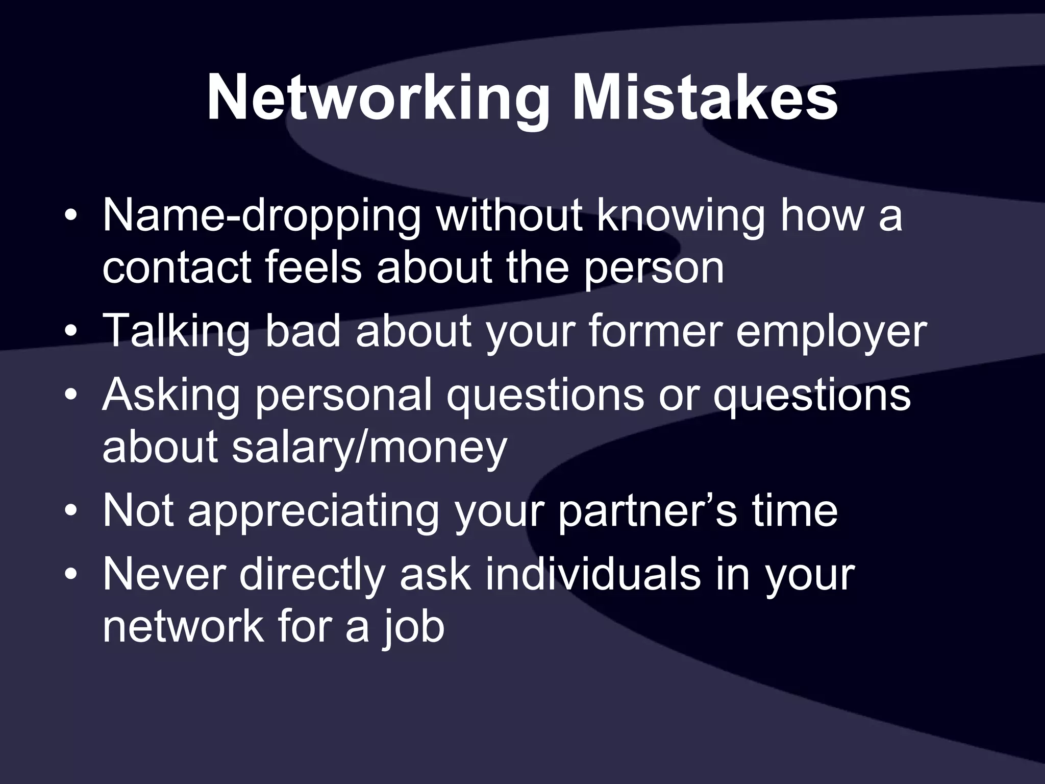 Networking Mistakes Name-dropping without knowing how a contact feels about the person   Talking bad about your former employer Asking personal questions or questions about salary/money Not appreciating your partner’s time Never directly ask individuals in your network for a job  