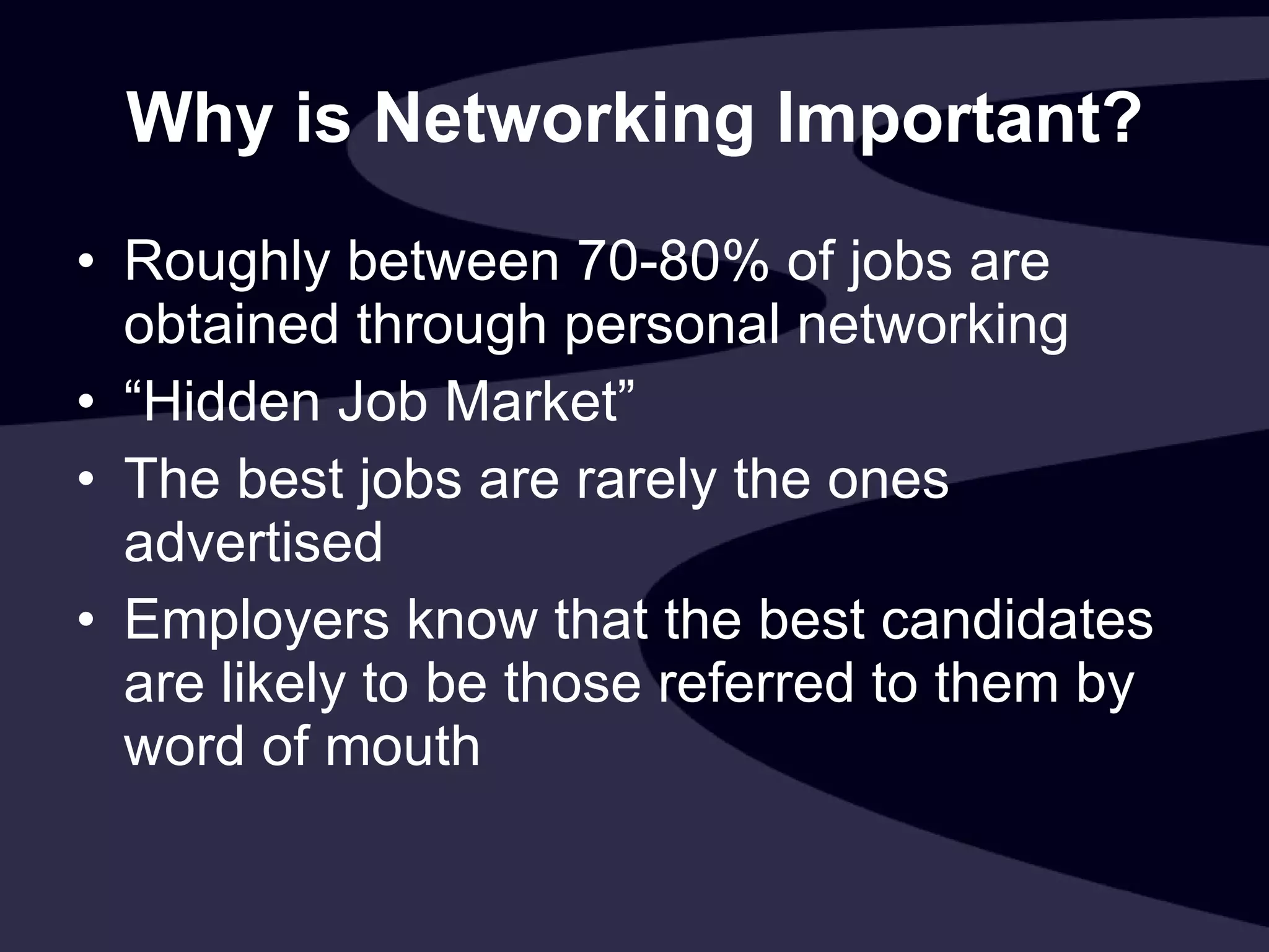 Why is Networking Important? Roughly between 70-80% of jobs are obtained through personal networking “ Hidden Job Market” The best jobs are rarely the ones advertised Employers know that the best candidates are likely to be those referred to them by word of mouth 