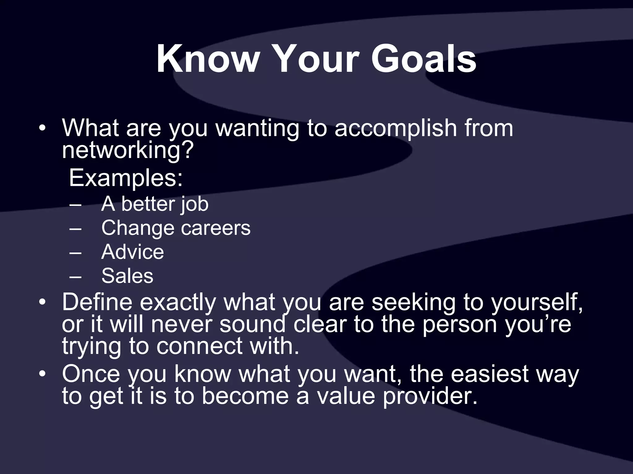 Know Your Goals What are you wanting to accomplish from networking?   Examples:  A better job Change careers Advice Sales Define exactly what you are seeking to yourself, or it will never sound clear to the person you’re trying to connect with. Once you know what you want, the easiest way to get it is to become a value provider. 