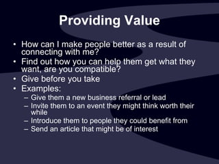 Providing Value How can I make people better as a result of connecting with me? Find out how you can help them get what they want, are you compatible? Give before you take Examples: Give them a new business referral or lead  Invite them to an event they might think worth their while  Introduce them to people they could benefit from Send an article that might be of interest 