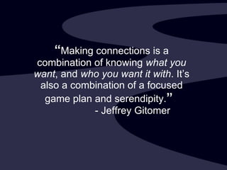 “ Making connections is a combination of knowing  what you want , and  who you want it with . It’s also a combination of a focused game plan and serendipity. ”     - Jeffrey Gitomer 