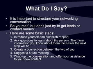 What Do I Say? It is important to structure your networking conversation Be yourself, but don’t just try to get leads or contact names Here are some basic steps:  Introduce yourself and establish rapport Ask questions to learn about the person. The more information you know about them the easier the next step will be. Create a connection between the two of you Suggest a future meeting Wrap up the conversation and offer your assistance to your new contact.  
