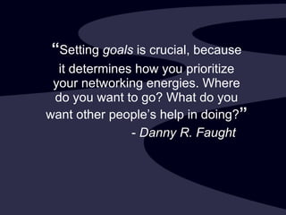 “ Setting  goals  is crucial, because it determines how you prioritize your networking energies. Where do you want to go? What do you want other people’s help in doing? ” -  Danny R. Faught 