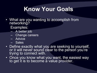 Know Your Goals What are you wanting to accomplish from networking?   Examples:  A better job Change careers Advice Sales Define exactly what you are seeking to yourself, or it will never sound clear to the person you’re trying to connect with. Once you know what you want, the easiest way to get it is to become a value provider. 