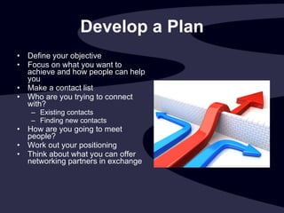 Develop a Plan Define your objective Focus on what you want to achieve and how people can help you  Make a contact list Who are you trying to connect with? Existing contacts Finding new contacts How are you going to meet people? Work out your positioning Think about what you can offer networking partners in exchange  