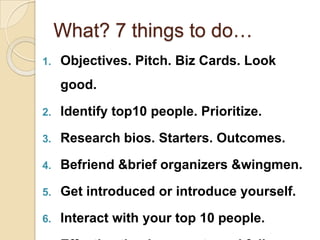 What? 7 things to do…Objectives. Pitch. Biz Cards. Look good.Identify top10 people. Prioritize. Research bios. Starters. Outcomes. Befriend &brief organizers &wingmen. Get introduced or introduce yourself. Interact with your top 10 people. Effective thank you note and follow up. 