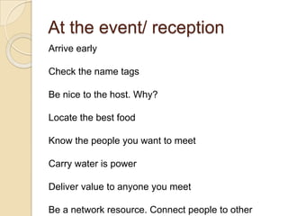 At the event/ receptionArrive earlyCheck the name tagsBe nice to the host. Why?Locate the best foodKnow the people you want to meetCarry water is powerDeliver value to anyone you meetBe a network resource. Connect people to other people